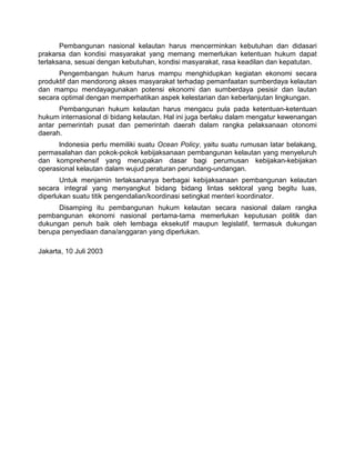 Pembangunan nasional kelautan harus mencerminkan kebutuhan dan didasari
prakarsa dan kondisi masyarakat yang memang memerlukan ketentuan hukum dapat
terlaksana, sesuai dengan kebutuhan, kondisi masyarakat, rasa keadilan dan kepatutan.
Pengembangan hukum harus mampu menghidupkan kegiatan ekonomi secara
produktif dan mendorong akses masyarakat terhadap pemanfaatan sumberdaya kelautan
dan mampu mendayagunakan potensi ekonomi dan sumberdaya pesisir dan lautan
secara optimal dengan memperhatikan aspek kelestarian dan keberlanjutan lingkungan.
Pembangunan hukum kelautan harus mengacu pula pada ketentuan-ketentuan
hukum internasional di bidang kelautan. Hal ini juga berlaku dalam mengatur kewenangan
antar pemerintah pusat dan pemerintah daerah dalam rangka pelaksanaan otonomi
daerah.
lndonesia perlu memiliki suatu Ocean Policy, yaitu suatu rumusan latar belakang,
permasalahan dan pokok-pokok kebijaksanaan pembangunan kelautan yang menyeluruh
dan komprehensif yang merupakan dasar bagi perumusan kebijakan-kebijakan
operasional kelautan dalam wujud peraturan perundang-undangan.
Untuk menjamin terlaksananya berbagai kebijaksanaan pembangunan kelautan
secara integral yang menyangkut bidang bidang lintas sektoral yang begitu luas,
diperlukan suatu titik pengendalian/koordinasi setingkat menteri koordinator.
Disamping itu pembangunan hukum kelautan secara nasional dalam rangka
pembangunan ekonomi nasional pertama-tama memerlukan keputusan politik dan
dukungan penuh baik oleh lembaga eksekutif maupun legislatif, termasuk dukungan
berupa penyediaan dana/anggaran yang diperlukan.
Jakarta, 10 Juli 2003
 