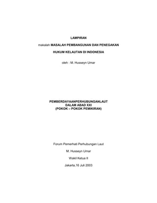 LAMPIRAN
makalah MASALAH PEMBANGUNAN DAN PENEGAKAN
HUKUM KELAUTAN Dl INDONESIA
oleh : M. Husseyn Umar
PEMBERDAYAANPERHUBUNGANLAUT
DALAM ABAD XXI
(POKOK – POKOK PEMIKIRAN)
Forum Pemerhati Perhubungan Laut
M. Husseyn Umar
Wakil Ketua II
Jakarta,16 Juli 2003
 