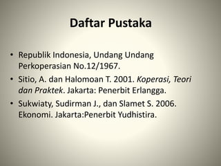 Daftar Pustaka
• Republik Indonesia, Undang Undang
Perkoperasian No.12/1967.
• Sitio, A. dan Halomoan T. 2001. Koperasi, Teori
dan Praktek. Jakarta: Penerbit Erlangga.
• Sukwiaty, Sudirman J., dan Slamet S. 2006.
Ekonomi. Jakarta:Penerbit Yudhistira.
 