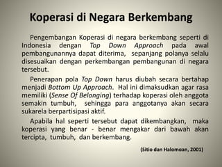 Koperasi di Negara Berkembang
Pengembangan Koperasi di negara berkembang seperti di
Indonesia dengan Top Down Approach pada awal
pembangunannya dapat diterima, sepanjang polanya selalu
disesuaikan dengan perkembangan pembangunan di negara
tersebut.
Penerapan pola Top Down harus diubah secara bertahap
menjadi Bottom Up Approach. Hal ini dimaksudkan agar rasa
memiliki (Sense Of Belonging) terhadap koperasi oleh anggota
semakin tumbuh, sehingga para anggotanya akan secara
sukarela berpartisipasi aktif.
Apabila hal seperti tersebut dapat dikembangkan, maka
koperasi yang benar - benar mengakar dari bawah akan
tercipta, tumbuh, dan berkembang.
(Sitio dan Halomoan, 2001)
 