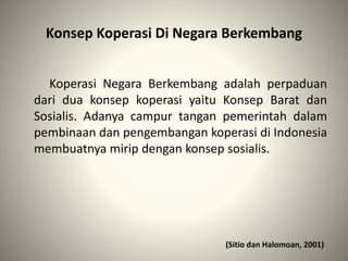 Konsep Koperasi Di Negara Berkembang
Koperasi Negara Berkembang adalah perpaduan
dari dua konsep koperasi yaitu Konsep Barat dan
Sosialis. Adanya campur tangan pemerintah dalam
pembinaan dan pengembangan koperasi di Indonesia
membuatnya mirip dengan konsep sosialis.
(Sitio dan Halomoan, 2001)
 