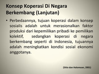 Konsep Koperasi Di Negara
Berkembang (Lanjutan)
• Perbedaannya, tujuan koperasi dalam konsep
sosialis adalah untuk merasionalkan faktor
produksi dari kepemilikan pribadi ke pemilikan
kolektif, sedangkan koperasi di negara
berkembang seperti di Indonesia, tujuannya
adalah meningkatkan kondisi sosial ekonomi
anggotanya.
(Sitio dan Halomoan, 2001)
 