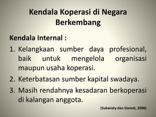 Kendala Koperasi di Negara
Berkembang
Kendala Internal :
1. Kelangkaan sumber daya profesional,
baik untuk mengelola organisasi
maupun usaha koperasi.
2. Keterbatasan sumber kapital swadaya.
3. Masih rendahnya kesadaran berkoperasi
di kalangan anggota.
(Sukwiaty dan Slamet, 2006)
 