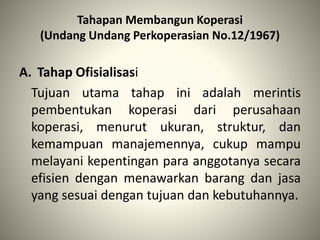 Tahapan Membangun Koperasi
(Undang Undang Perkoperasian No.12/1967)
A. Tahap Ofisialisasi
Tujuan utama tahap ini adalah merintis
pembentukan koperasi dari perusahaan
koperasi, menurut ukuran, struktur, dan
kemampuan manajemennya, cukup mampu
melayani kepentingan para anggotanya secara
efisien dengan menawarkan barang dan jasa
yang sesuai dengan tujuan dan kebutuhannya.
 