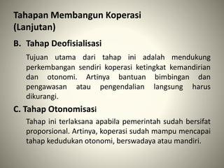 B. Tahap Deofisialisasi
Tujuan utama dari tahap ini adalah mendukung
perkembangan sendiri koperasi ketingkat kemandirian
dan otonomi. Artinya bantuan bimbingan dan
pengawasan atau pengendalian langsung harus
dikurangi.
C. Tahap Otonomisasi
Tahap ini terlaksana apabila pemerintah sudah bersifat
proporsional. Artinya, koperasi sudah mampu mencapai
tahap kedudukan otonomi, berswadaya atau mandiri.
Tahapan Membangun Koperasi
(Lanjutan)
 