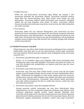 8
• Tingkat keluwesan
Dilihat dari segi keluwesannya, perencanaan dapat dibagai lagi menjadi 2 yaitu
perencanaan preskriptif dan perencanaan indikatif. Perencanaan preskriptif biasanya
sangat kaku dan sasaran-sasarannya harus dapat dicapai sesuai dengan apa yang
direncanakan. Perencanaan Indikatif adalah perencanaan yang sasarannya merupakan
indikasi dari apa yang diinginkan untuk dicapai. Di dalam perencanaan indikatif
biasanya mencakup arah perencanaan yang dituju, urutan prioritas dan tidak mendasarkan
atas model yang kaku.
• Arus informasi.
Perencanaan dilihat dari arus informasi dikategorikan yaitu oerencanaan top down
planning dan bottom up planning. Perencanaan dari atas kebawah mempunyai kelemahan
berupa perencanaan yang tidak partisipatif dan dapat menciptakan proyek-proyek yang
tidak efisien. Perencanaan dari bawah ke atas juga ada kelemahannya yaitu kemungkinan
terjadinya sasaran program yang tidak konsisten atau siembang sehingga tidak mencapai
manfaat yang maksimal.
2.1.4 Kaidah Perencanaan Yang Baik
Sebuah keputusan yang dibuat dalam bentuk perencanaan pembangunan harus memenuhi
kaidah-kaidah yang benar agar out put dari perencanaannya tersebut dapat memberikan
hasil yang maksimal. Hal-hal yang harus dipenuhi untuk mendapatkan bentuk perencanaan
yang baik yaitu :
a. Perencanaan yang didasarkan pada visi organisasi
Karena visi itu merupakan tujuan yang diinginkan maka proses perencanaan harus
berangkat dari tujuan yang sudah ditetapkan. Perencanaan yang diluar dari koridor visi
yang telah ditetapkan akan mengakibatkan out kegiatan yang keluar juga dari tujuan
yang akan dicapai.
b. Perencanaan yang realistis dan konsisten.
Perencanaan yang baik harus dapat melihat kondisi exsisting yang ada dan kondisi
kedepan yang kita harapkan.Dengan dua hal tersebut kita harus memperhatikan faktor-
faktor : Keberhasilan dan kegagalan di waktu lampu, keadaan disaat kita merencana,
melihat potensi yang kita miliki, hambatan yang mungkin kita hadapi serta kemampuan
diri kita untuk merealisasikannya. Perencanaan yang ambisisus adalah perencanaan
yang tidak melihat kemampuan kita baik itu sumber daya manusia, sumber daya alam
dan sumber dana finansial.
c. Perencanaan yang melihat tujuan dan mengingat kekuatan.
Seorang perencana sebelum memutuskan apa yang harus diprioritaskan dalam
implementasinya, dia harus mengetahui berapa besar pendanaan yang dipunyai untuk
membiayai pelaksanaan kegiatan tersebut. Seperti diketahui kebutuhan dasar
masyarakat masih sangat minim sekali dan sebagai perencana tentu dituntut bagaimana
dapat memenuhi kebutuhan prasarana fisik dan non fisik yang begitu banyak, disisi lain
keterbatasan anggaran pembangunan merupakan variabel yang sangat menentukan.
 
