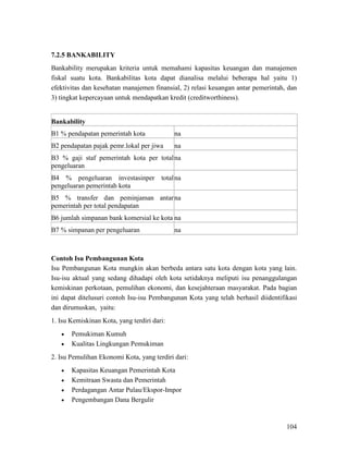 104
7.2.5 BANKABILITY
Bankability merupakan kriteria untuk memahami kapasitas keuangan dan manajemen
fiskal suatu kota. Bankabilitas kota dapat dianalisa melalui beberapa hal yaitu 1)
efektivitas dan kesehatan manajemen finansial, 2) relasi keuangan antar pemerintah, dan
3) tingkat kepercayaan untuk mendapatkan kredit (creditworthiness).
Bankability
B1 % pendapatan pemerintah kota na
B2 pendapatan pajak pemr.lokal per jiwa na
B3 % gaji staf pemerintah kota per total
pengeluaran
na
B4 % pengeluaran investasinper total
pengeluaran pemerintah kota
na
B5 % transfer dan peminjaman antar
pemerintah per total pendapatan
na
B6 jumlah simpanan bank komersial ke kota na
B7 % simpanan per pengeluaran na
Contoh Isu Pembangunan Kota
Isu Pembangunan Kota mungkin akan berbeda antara satu kota dengan kota yang lain.
Isu-isu aktual yang sedang dihadapi oleh kota setidaknya meliputi isu penanggulangan
kemiskinan perkotaan, pemulihan ekonomi, dan kesejahteraan masyarakat. Pada bagian
ini dapat ditelusuri contoh Isu-isu Pembangunan Kota yang telah berhasil diidentifikasi
dan dirumuskan, yaitu:
1. Isu Kemiskinan Kota, yang terdiri dari:
• Pemukiman Kumuh
• Kualitas Lingkungan Pemukiman
2. Isu Pemulihan Ekonomi Kota, yang terdiri dari:
• Kapasitas Keuangan Pemerintah Kota
• Kemitraan Swasta dan Pemerintah
• Perdagangan Antar Pulau/Ekspor-Impor
• Pengembangan Dana Bergulir
 