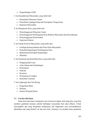 105
• Pengembangan UKM
3. Isu Kesejahteraan Masyarakat, yang terdiri dari:
• Pemenuhan Pelayanan Umum
• Penyediaan Lapangan Kerja dan Penciptaan Tenaga Kerja
• Kepuasan Masyarakat
4. Isu Manajemen Kota, yang terdiri dari:
• Penyelenggaraan Pelayanan Umum
• Penyelenggaraan Pembangunan Kota Berbasis Masyarakat dan Keswadayaan
• Penyelenggaraan Pemerintahan
• Supremasi Hukum
5. Isu Energi Sosial di Masyarakat, yang terdiri dari:
• Lembaga Kemasyarakatan dan Peran Serta Masyarakat
• Pemerhati Kepentingan Pembangunan Kota
• Representasi Kelompok Kepentingan
• Moralitas
6. Isu Keamanan dan Ketertiban Kota, yang terdiri dari:
• Pedagang Kaki Lima
• Anak Jalanan dan Gelandangan
• Kriminalitas
• Narkoba
• Prostitusi
• Premanisme di Angkot
• Ketertiban Terminal
7. Isu Lingkungan dan Tata Ruang
• Pengerukan Bukit
• Drainase
• Sanitasi Wilayah Pantai
7.3 Visi dan Misi Kota
Suatu kota tentu harus mempunyai satu rencana ke depan, arah yang jelas, yang bisa
memberi gambaran kemana seluruh kehidupan masyarakat kota akan dibawa. Untuk
mewujudkan apa yang diinginkan kedepannya dan bagaimana cara mewujudkannya
dibutuhkan apa yang disebut visi dan misi kota. Tentunya visi tersebut harus gambaran
 