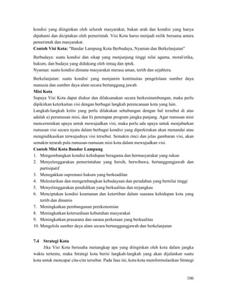 106
kondisi yang diinginkan oleh seluruh masyarakat, bukan arah dan kondisi yang hanya
dipahami dan diciptakan oleh pemerintah. Visi Kota harus menjadi milik bersama antara
pemerintah dan masyarakat.
Contoh Visi Kota: "Bandar Lampung Kota Berbudaya, Nyaman dan Berkelanjutan"
Berbudaya: suatu kondisi dan sikap yang menjunjung tinggi nilai agama, moral/etika,
hukum, dan budaya yang didukung oleh imtaq dan iptek.
Nyaman: suatu kondisi dimana masyarakat merasa aman, tertib dan sejahtera.
Berkelanjutan: suatu kondisi yang menjamin kontinuitas pengelolaan sumber daya
manusia dan sumber daya alam secara bertanggung jawab.
Supaya Visi Kota dapat diukur dan dilaksanakan secara berkesinambungan, maka perlu
dipikirkan keterkaitan visi dengan berbagai langkah perencanaan kota yang lain.
Misi Kota
Langkah-langkah kritis yang perlu dilakukan sehubungan dengan hal tersebut di atas
adalah a) perumusan misi, dan b) penetapan program jangka panjang. Agar rumusan misi
mencerminkan upaya untuk mewujudkan visi, maka perlu ada upaya untuk menjabarkan
rumusan visi secara nyata dalam berbagai kondisi yang diperkirakan akan menandai atau
mengindikasikan terwujudnya visi tersebut. Semakin rinci dan jelas gambaran visi, akan
semakin terarah pula rumusan-rumusan misi kota dalam mewujudkan visi.
Contoh Misi Kota Bandar Lampung
1. Mengembangkan kondisi kehidupan beragama dan bermasyarakat yang rukun
2. Menyelenggarakan pemerintahan yang bersih, berwibawa, bertanggungjawab dan
partisipatif
3. Menegakkan supremasi hukum yang berkeadilan
4. Melestarikan dan mengembangkan kebudayaan dan peradaban yang bernilai tinggi
5. Menyelenggarakan pendidikan yang berkualitas dan terjangkau
6. Menciptakan kondisi keamanan dan ketertiban dalam suasana kehidupan kota yang
tertib dan dinamis
7. Meningkatkan pembangunan perekonomian
8. Meningkatkan ketersediaan kebutuhan masyarakat
9. Meningkatkan prasarana dan sarana perkotaan yang berkualitas
10. Mengelola sumber daya alam secara bertanggungjawab dan berkelanjutan
7.4 Strategi Kota
Jika Visi Kota berusaha menangkap apa yang diinginkan oleh kota dalam jangka
waktu tertentu, maka Strategi kota berisi langkah-langkah yang akan dijalankan suatu
kota untuk mencapai cita-cita tersebut. Pada fase ini, kota-kota memformulasikan Strategi
 