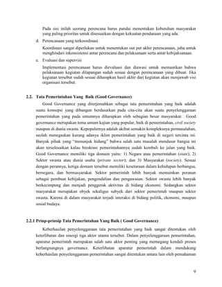 9
Pada sisi inilah seorang perencana harus pandai menentukan kebutuhan masyarakat
yang paling prioritas untuk disesuaikan dengan kekuatan pendanaan yang ada.
d. Perencanaan yang terkoordinasi
Koordinasi sangat diperlukan untuk menentukan out put akhir perencanaan, juha untuk
menghindari inkonsistensi antar perencana dan pelaksanaan serta antar kebijaksanaan.
e. Evaluasi dan supervisi
Implementasi perencanaan harus dievaluasi dan diawasi untuk memastikan bahwa
pelaksanaan kegiatan dilapangan sudah sesuai dengan perencanaan yang dibuat. Jika
kegiatan tersebut sudah sesuai diharapkan hasil akhir dari kegiatan akan menjawab visi
organisasi tersebut.
2.2. Tata Pemerintahan Yang Baik (Good Governance)
Good Governance yang diterjemahkan sebagai tata pemerintahan yang baik adalah
suatu konsepsi yang dibangun berdasarkan pada cita-cita akan suatu penyelenggaraan
pemerintahan yang pada umumnya diharapkan oleh sebagian besar masyarakat. Good
governance merupakan tema umum kajian yang popular, baik di pemerintahan, civil society
maupun di dunia swasta. Kepopulernya adalah akibat semakin kompleksnya permasalahan,
seolah menegaskan kurang adanya iklim pemerintahan yang baik di negeri tercinta ini.
Banyak pihak yang “menunjuk hidung” bahwa salah satu masalah mendasar bangsa ini
akan terselesaikan kalau birokrasi pemerintahannya sudah kembali ke jalan yang baik.
Good Governance memiliki tiga domain yaitu: 1) Negara atau pemerintahan (state); 2)
Sektor swasta atau dunia usaha (private sector); dan 3) Masyarakat (society). Sesuai
dengan perannya, ketiga domain tersebut memiliki kesetaraan dalam kehidupan berbangsa,
bernegara, dan bermasyarakat. Sektor pemerintah lebih banyak memainkan peranan
sebagai pembuat kebijakan, pengendalian dan pengawasan. Sektor swasta lebih banyak
berkecimpung dan menjadi penggerak aktivitas di bidang ekonomi. Sedangkan sektor
masyarakat merupakan obyek sekaligus subyek dari sektor pemerintah maupun sektor
swasta. Karena di dalam masyarakat terjadi interaksi di bidang politik, ekonomi, maupun
sosial budaya.
2.2.1 Prinp-prinsip Tata Pemerintahan Yang Baik ( Good Governance)
Keberhasilan penyelenggaraan tata pemerintahan yang baik sangat ditentukan oleh
keterlibatan dan sinergi tiga aktor utama tersebut. Dalam penyelenggaraan pemerintahan,
aparatur pemerintah merupakan salah satu aktor penting yang memegang kendali proses
berlangsungnya governance. Keterlibatan aparatur pemerintah dalam mendukung
keberhasilan penyelenggaraan pemerintahan sangat ditentukan antara lain oleh pemahaman
 