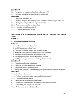 111
KEBIJAKAN
3.2.1 Peningkatan partisipasi serta kesadaran hukum dan HAM
3.3.1 Penegakan produk hukum daerah secara tegas dan adil
PROGRAM
3.2.1.1 Sosialisasi produk hukum
3.2.1.2 Pelibatan masyarakat dalam penyusunan produk hukum dan penegakan hukum
3.2.1.3 Peningkatan pelayanan hukum kepada masyarakat
3.3.1.1 Penyusunan produk hukum daerah baru
3.3.1.2 Penegakan produk hukum daerah
3.3.1.3 Evaluasi produk hukum daerah
Melestarikan serta Mengembangkan Kebudayaan dan Peradaban yang Bernilai
Tinggi
SASARAN
4.1 Mengembangkan budaya daerah
Indikator
a. Tersedianya informasi budaya daerah
b. Jumlah kegiatan adat istiadat/tradisi
c. Terinvestarisirnya aset budaya yang perlu dilestarikan
d. Banyaknya fasilitasi pengembangan sanggar seni tradisional
e. Jumlah penyelenggaraan event budaya tingkat kota
f. Jumlah penyelenggaraan event budaya tingkat nasional
g. Jumlah penyelenggaraan event budaya tingkat internasional
KEBIJAKAN
4.1.1 Pengembangan kegiatan kebudayaan
4.1.2 Pelestarian aset budaya yang khas dan unik
4.1.3 Pengembangan pusat informasi budaya
4.1.4 Peningkatan peran serta Bandar Lampung sebagai tuan rumah kegiatan kebudayaan
PROGRAM
4.1.1.1 Sosialisasi budaya daerah
4.1.1.2 Fasilitasi dan pengembangan kegiatan adat istiadat/tradisi
4.1.1.3 Promosi kebudayaan daerah
4.1.1.4 Memfasilitasi kegiatan sanggar seni budaya
4.1.2.1 Memelihara dan memfungsikan aset budaya daerah secara optimal
4.1.2.2 Mengembangkan sanggar seni tradisional
4.1.3.1 Pembentukan dewan kebudayaan kota
 