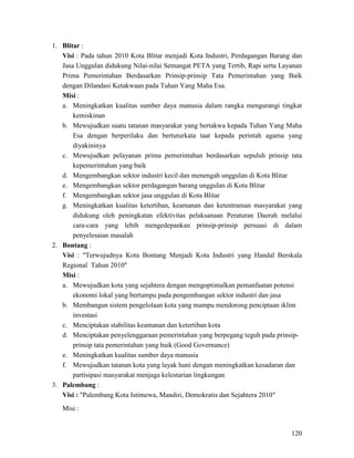120
1. Blitar :
Visi : Pada tahun 2010 Kota Blitar menjadi Kota Industri, Perdagangan Barang dan
Jasa Unggulan didukung Nilai-nilai Semangat PETA yang Tertib, Rapi serta Layanan
Prima Pemerintahan Berdasarkan Prinsip-prinsip Tata Pemerintahan yang Baik
dengan Dilandasi Ketakwaan pada Tuhan Yang Maha Esa.
Misi :
a. Meningkatkan kualitas sumber daya manusia dalam rangka mengurangi tingkat
kemiskinan
b. Mewujudkan suatu tatanan masyarakat yang bertakwa kepada Tuhan Yang Maha
Esa dengan berperilaku dan bertuturkata taat kepada perintah agama yang
diyakininya
c. Mewujudkan pelayanan prima pemerintahan berdasarkan sepuluh prinsip tata
kepemerintahan yang baik
d. Mengembangkan sektor industri kecil dan menengah unggulan di Kota Blitar
e. Mengembangkan sektor perdagangan barang unggulan di Kota Blitar
f. Mengembangkan sektor jasa unggulan di Kota Blitar
g. Meningkatkan kualitas ketertiban, keamanan dan ketentraman masyarakat yang
didukung oleh peningkatan efektivitas pelaksanaan Peraturan Daerah melalui
cara-cara yang lebih mengedepankan prinsip-prinsip persuasi di dalam
penyelesaian masalah
2. Bontang :
Visi : "Terwujudnya Kota Bontang Menjadi Kota Industri yang Handal Berskala
Regional Tahun 2010"
Misi :
a. Mewujudkan kota yang sejahtera dengan mengoptimalkan pemanfaatan potensi
ekonomi lokal yang bertumpu pada pengembangan sektor industri dan jasa
b. Membangun sistem pengelolaan kota yang mampu mendorong penciptaan iklim
investasi
c. Menciptakan stabilitas keamanan dan ketertiban kota
d. Menciptakan penyelenggaraan pemerintahan yang berpegang teguh pada prinsip-
prinsip tata pemerintahan yang baik (Good Governance)
e. Meningkatkan kualitas sumber daya manusia
f. Mewujudkan tatanan kota yang layak huni dengan meningkatkan kesadaran dan
partisipasi masyarakat menjaga kelestarian lingkungan
3. Palembang :
Visi : "Palembang Kota Istimewa, Mandiri, Demokratis dan Sejahtera 2010"
Misi :
 