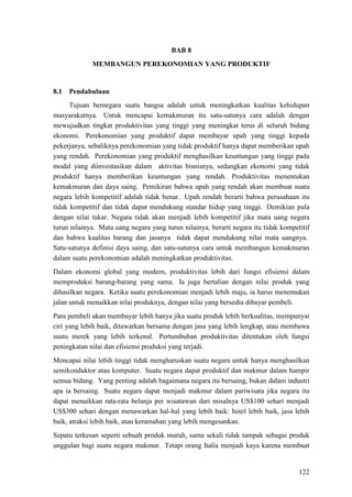 122
BAB 8
MEMBANGUN PEREKONOMIAN YANG PRODUKTIF
8.1 Pendahuluan
Tujuan bernegara suatu bangsa adalah untuk meningkatkan kualitas kehidupan
masyarakatnya. Untuk mencapai kemakmuran itu satu-satunya cara adalah dengan
mewujudkan tingkat produktivitas yang tinggi yang meningkat terus di seluruh bidang
ekonomi. Perekonomian yang produktif dapat membayar upah yang tinggi kepada
pekerjanya, sebaliknya perekonomian yang tidak produktif hanya dapat memberikan upah
yang rendah. Perekonomian yang produktif menghasilkan keuntungan yang tinggi pada
modal yang diinvestasikan dalam aktivitas bisnisnya, sedangkan ekonomi yang tidak
produktif hanya memberikan keuntungan yang rendah. Produktivitas menentukan
kemakmuran dan daya saing. Pemikiran bahwa upah yang rendah akan membuat suatu
negara lebih kompetitif adalah tidak benar. Upah rendah berarti bahwa perusahaan itu
tidak kompetitif dan tidak dapat mendukung standar hidup yang tinggi. Demikian pula
dengan nilai tukar. Negara tidak akan menjadi lebih kompetitif jika mata uang negara
turun nilainya. Mata uang negara yang turun nilainya, berarti negara itu tidak kompetitif
dan bahwa kualitas barang dan jasanya tidak dapat mendukung nilai mata uangnya.
Satu-satunya definisi daya saing, dan satu-satunya cara untuk membangun kemakmuran
dalam suatu perekonomian adalah meningkatkan produktivitas.
Dalam ekonomi global yang modern, produktivitas lebih dari fungsi efisiensi dalam
memproduksi barang-barang yang sama. Ia juga bertalian dengan nilai produk yang
dihasilkan negara. Ketika suatu perekonomian menjadi lebih maju, ia harus menemukan
jalan untuk menaikkan nilai produknya, dengan nilai yang bersedia dibayar pembeli.
Para pembeli akan membayar lebih hanya jika suatu produk lebih berkualitas, mempunyai
ciri yang lebih baik, ditawarkan bersama dengan jasa yang lebih lengkap, atau membawa
suatu merek yang lebih terkenal. Pertumbuhan produktivitas ditentukan oleh fungsi
peningkatan nilai dan efisiensi produksi yang terjadi.
Mencapai nilai lebih tinggi tidak mengharuskan suatu negara untuk hanya menghasilkan
semikonduktor atau komputer. Suatu negara dapat produktif dan makmur dalam hampir
semua bidang. Yang penting adalah bagaimana negara itu bersaing, bukan dalam industri
apa ia bersaing. Suatu negara dapat menjadi makmur dalam pariwisata jika negara itu
dapat menaikkan rata-rata belanja per wisatawan dari misalnya US$100 sehari menjadi
US$300 sehari dengan menawarkan hal-hal yang lebih baik: hotel lebih baik, jasa lebih
baik, atraksi lebih baik, atau keramahan yang lebih mengesankan.
Sepatu terkesan seperti sebuah produk murah, sama sekali tidak tampak sebagai produk
unggulan bagi suatu negara makmur. Tetapi orang Italia menjadi kaya karena membuat
 