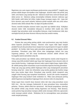124
Bagaimana cara suatu negara membangun perekonomian yang produktif? Langkah yang
pertama adalah dengan mewujudkan suatu lingkungan ekonomi makro dan politik yang
stabil, serta hukum yang mantap dan adil. Indonesia masih harus melewati banyak ujian
dalam proses ini. Indonesia sedang memantapkan kebijakan ekonomi makronya agar
lebih handal, stabil dalam hal inflasi, tingkat bunga, keuangan negara, dsb. Lepas dari
krisis ekonomi yang masih melanda, Indonesia pernah menjadi salah satu cerita sukses
ekonomi makro dalam dekade 90an. Ini dapat diwujudkan kembali.
Namun, memiliki kebijakan ekonomi makro yang baik saja tidaklah cukup. Kebijakan
ekonomi makro tidak menciptakan kekayaan. Ia membuat lebih mudah atau lebih
mungkin bagi perusahaan untuk mewujudkan kekayaan, tetapi kemakmuran tidak akan
meningkat kecuali jika dasar ekonomi mikronya kuat dan semakin mantap.
8.2 Fondasi Ekonomi Mikro
Pertama dan yang paling penting adalah, suatu perekonomian yang maju berakar
dalam kapasitas perusahaan lokalnya. Ekonomi suatu negara tidak dapat menjadi
produktif kecuali jika perusahaan besar maupun kecil yang beroperasi di negara itu adalah
produktif. Ini berlaku tidak hanya pada perusahaan pengekspor tetapi kepada seluruh
perusahaan. Perusahaan yang tidak efisien akan mengganggu industri lain yang
tergantung padanya. Inti dari setiap kemakmuran ekonomi adalah efisiensi dan
kecanggihan operasi perusahaan yang ada.
Fokus pada perusahaan saja tidaklah cukup, sebab kapasitas mereka untuk bergerak ke
strategi yang lebih produktif adalah juga fungsi dari lingkungan bisnis ekonomi mikro di
mana mereka bersaing. Lingkungan ekonomi makro seperti tingkat bunga, tingkat inflasi,
dll. adalah penting dalam menentukan secara keseluruhan kapasitas bersaing perusahaan.
Tetapi apa yang juga penting adalah lingkungan dekat yang mempengaruhi perusahaan
bersaing setiap hari: antara lain infrastruktur yang mereka gunakan dan kualitas tenaga
kerja yang mereka dapat rekrut. Perusahaan yang memiliki teknik manajerial yang
canggih untuk bersaing juga mengalami keterbatasan, kecuali jika mereka mempunyai
lingkungan lokal yang kondusif untuk melakukan itu. Maka suatu pertanyaan penting
adalah bagaimana meningkatkan lingkungan bisnis ekonomi mikro di setiap daerah.
Setiap negara harus meneliti dasar ekonomi mikro dari daya saing perusahaan secara
lebih rinci. Ada dua tantangan fundamental di mana perusahaan harus memusatkan
perhatian. Pertama, adalah efektivitas operasional. Ada banyak pengetahuan, teknologi
dan praktek terbaik yang tersedia tentang bagaimana cara bersaing. Pada dasarnya,
urutan pertama bagi perusahaan manapun adalah untuk mencapai efektivitas operasional,
untuk mencapai praktek terbaik. Melakukan hal itu memungkinkan suatu perusahaan
untuk menjadi pemenang.
 