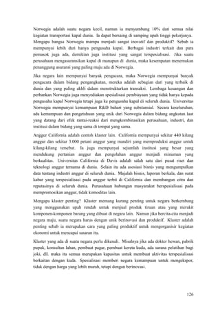 126
Norwegia adalah suatu negara kecil, namun ia menyumbang 10% dari semua nilai
kegiatan transportasi kapal dunia. Ia dapat bersaing di samping upah tinggi pekerjanya.
Mengapa bangsa Norwegia mampu menjadi sangat inovatif dan produktif? Sebab ia
mempunyai lebih dari hanya pengusaha kapal. Berbagai industri terkait dan para
pemasok juga ada, demikian juga institusi yang sangat terspesialisasi. Jika suatu
perusahaan mengasuransikan kapal di manapun di dunia, maka kesempatan menemukan
penanggung asuransi yang paling maju ada di Norwegia.
Jika negara lain mempunyai banyak pengacara, maka Norwegia mempunyai banyak
pengacara dalam bidang pengangkutan, mereka adalah sebagian dari yang terbaik di
dunia dan yang paling akhli dalam menstrukturkan transaksi. Lembaga keuangan dan
perbankan Norwegia juga menyediakan spesialisasi pembiayaan yang tidak hanya kepada
pengusaha kapal Norwegia tetapi juga ke pengusaha kapal di seluruh dunia. Universitas
Norwegia mempunyai kemampuan R&D bahari yang substansial. Secara keseluruhan,
ada kemampuan dan pengetahuan yang unik dari Norwegia dalam bidang angkutan laut
yang datang dari efek rantai-reaksi dari mengkombinasikan perusahaan, industri, dan
institusi dalam bidang yang sama di tempat yang sama.
Anggur California adalah contoh klaster lain. California mempunyai sekitar 440 kilang
anggur dan sekitar 3.000 petani anggur yang mandiri yang memproduksi anggur untuk
kilang-kilang tersebut. Ia juga mempunyai sejumlah institusi yang besar yang
mendukung pertanian anggur dan pengolahan anggur menjadi minuman yang
berkualitas. Universitas California di Davis adalah salah satu dari pusat riset dan
teknologi anggur ternama di dunia. Selain itu ada asosiasi bisnis yang mengumpulkan
data tentang industri anggur di seluruh dunia. Majalah bisnis, laporan berkala, dan surat
kabar yang terspesialisasi pada anggur terbit di California dan membangun citra dan
reputasinya di seluruh dunia. Perusahaan hubungan masyarakat berspesialisasi pada
mempromosikan anggur, tidak komoditas lain.
Mengapa klaster penting? Klaster memang kurang penting untuk negara berkembang
yang menggunakan upah rendah untuk menjual produk tiruan atau yang merakit
komponen-komponen barang yang dibuat di negara lain. Namun jika bercita-cita menjadi
negara maju, suatu negara harus dengan unik berinovasi dan produktif. Klaster adalah
penting sebab ia merupakan cara yang paling produktif untuk mengorganisir kegiatan
ekonomi untuk mencapai sasaran itu.
Klaster yang ada di suatu negara perlu dikenali. Misalnya jika ada dokter hewan, pabrik
pupuk, konsultan lahan, pembuat pagar, pembuat kereta kuda, ada sarana pelatihan bagi
joki, dll. maka itu semua merupakan kapasitas untuk membuat aktivitas terspesialisasi
berkaitan dengan kuda. Spesialisasi memberi negara kemampuan untuk mengekspor,
tidak dengan harga yang lebih murah, tetapi dengan berinovasi.
 