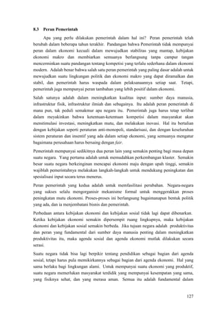 127
8.3 Peran Pemerintah
Apa yang perlu dilakukan pemerintah dalam hal ini? Peran pemerintah telah
berubah dalam beberapa tahun terakhir. Pandangan bahwa Pemerintah tidak mempunyai
peran dalam ekonomi kecuali dalam mewujudkan stabilitas yang mantap, kebijakan
ekonomi makro dan membiarkan semuanya berlangsung tanpa campur tangan
mencerminkan suatu pandangan tentang kompetisi yang terlalu sederhana dalam ekonomi
modern. Adalah benar bahwa salah satu peran pemerintah yang paling dasar adalah untuk
mewujudkan suatu lingkungan politik dan ekonomi makro yang dapat diramalkan dan
stabil, dan pemerintah harus waspada dalam pelaksanaannya setiap saat. Tetapi,
pemerintah juga mempunyai peran tambahan yang lebih positif dalam ekonomi.
Salah satunya adalah dalam meningkatkan kualitas input: sumber daya manusia,
infrastruktur fisik, infrastruktur ilmiah dan sebagainya. Itu adalah peran pemerintah di
mana pun, tak peduli semakmur apa negara itu. Pemerintah juga harus tetap terlibat
dalam meyakinkan bahwa ketentuan-ketentuan kompetisi dalam masyarakat akan
menstimulasi investasi, meningkatkan mutu, dan melakukan inovasi. Hal itu bertalian
dengan kebijakan seperti peraturan anti-monopoli, standarisasi, dan dengan keseluruhan
sistem peraturan dan insentif yang ada dalam setiap ekonomi, yang semuanya mengatur
bagaimana perusahaan harus bersaing dengan fair.
Pemerintah mempunyai sedikitnya dua peran lain yang semakin penting bagi masa depan
suatu negara. Yang pertama adalah untuk memudahkan perkembangan klaster. Semakin
besar suatu negara berkeinginan mencapai ekonomi maju dengan upah tinggi, semakin
wajiblah pemerintahnya melakukan langkah-langkah untuk mendukung peningkatan dan
spesialisasi input secara terus menerus.
Peran pemerintah yang kedua adalah untuk memfasilitasi perubahan. Negara-negara
yang sukses selalu mengorganisir mekanisme formal untuk menggerakkan proses
peningkatan mutu ekonomi. Proses-proses ini berlangsung bagaimanapun bentuk politik
yang ada, dan ia menjembatani bisnis dan pemerintah.
Perbedaan antara kebijakan ekonomi dan kebijakan sosial tidak lagi dapat dibenarkan.
Ketika kebijakan ekonomi semakin dipersempit ruang lingkupnya, maka kebijakan
ekonomi dan kebijakan sosial semakin berbeda. Jika tujuan negara adalah produktivitas
dan peran yang fundamental dari sumber daya manusia penting dalam meningkatkan
produktivitas itu, maka agenda sosial dan agenda ekonomi mutlak dilakukan secara
serasi.
Suatu negara tidak bisa lagi berpikir tentang pendidikan sebagai bagian dari agenda
sosial, tetapi harus pula memikirkannya sebagai bagian dari agenda ekonomi. Hal yang
sama berlaku bagi lingkungan alami. Untuk mempunyai suatu ekonomi yang produktif,
suatu negara memerlukan masyarakat terdidik yang mempunyai kesempatan yang sama,
yang fisiknya sehat, dan yang merasa aman. Semua itu adalah fundamental dalam
 