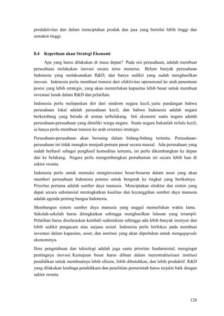 128
produktivitas dan dalam menciptakan produk dan jasa yang bernilai lebih tinggi dan
semakin tinggi.
8.4 Keperluan akan Strategi Ekonomi
Apa yang harus dilakukan di masa depan? Pada sisi perusahaan, adalah membuat
perusahaan melakukan inovasi secara terus menerus. Belum banyak perusahaan
Indonesia yang melaksanakan R&D, dan hanya sedikit yang sudah menghasilkan
inovasi. Indonesia perlu membuat transisi dari efektivitas operasional ke arah penentuan
posisi yang lebih strategis, yang akan memerlukan kapasitas lebih besar untuk membuat
investasi lunak dalam R&D dan pelatihan.
Indonesia perlu melepaskan diri dari sindrom negara kecil, yaitu pandangan bahwa
perusahaan lokal adalah perusahaan kecil, dan bahwa Indonesia adalah negara
berkembang yang berada di urutan terbelakang. Inti ekonomi suatu negara adalah
perusahaan-perusahaan yang dimiliki warga negara. Suatu negara bukanlah terlalu kecil,
ia hanya perlu membuat transisi ke arah orientasi strategis.
Perusahaan-perusahaan akan bersaing dalam bidang-bidang tertentu. Perusahaan-
perusahaan ini tidak mungkin menjadi pemain pasar secara massal. Ada perusahaan yang
sudah berhasil sebagai penghasil komoditas tertentu, ini perlu dikembangkan ke depan
dan ke belakang. Negara perlu mengembangkan pemahaman ini secara lebih luas di
sektor swasta.
Indonesia perlu untuk memulai menginvestasi besar-besaran dalam asset yang akan
memberi perusahaan Indonesia potensi untuk bergerak ke tingkat yang berikutnya.
Prioritas pertama adalah sumber daya manusia. Menciptakan struktur dan sistem yang
dapat secara substansial meningkatkan kualitas dan kecanggihan sumber daya manusia
adalah agenda penting bangsa Indonesia.
Membangun sistem sumber daya manusia yang unggul memerlukan waktu lama.
Sekolah-sekolah harus ditingkatkan sehingga menghasilkan lulusan yang terampil.
Pelatihan harus diselaraskan kembali sedemikian sehingga ada lebih banyak insinyur dan
lebih sedikit pengacara atau sarjana sosial. Indonesia perlu berfokus pada membuat
investasi dalam kapasitas, asset, dan institusi yang akan diperlukan untuk mengupgrade
ekonominya.
Ilmu pengetahuan dan teknologi adalah juga suatu prioritas fundamental, mengingat
pentingnya inovasi. Kemajuan besar harus dibuat dalam merestrukturisasi institusi
pendidikan untuk membuatnya lebih efisien, lebih dibutuhkan, dan lebih produktif. R&D
yang dilakukan lembaga pendidikam dan penelitian pemerintah harus terjalin baik dengan
sektor swasta.
 