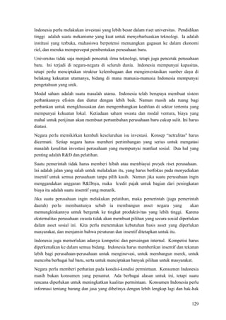 129
Indonesia perlu melakukan investasi yang lebih besar dalam riset universitas. Pendidikan
tinggi adalah suatu mekanisme yang kuat untuk menyebarluaskan teknologi. Ia adalah
institusi yang terbuka, mahasiswa berpotensi menuangkan gagasan ke dalam ekonomi
riel, dan mereka mempercepat pembentukan perusahaan baru.
Universitas tidak saja menjadi pencetak ilmu teknologi, tetapi juga pencetak perusahaan
baru. Ini terjadi di negara-negara di seluruh dunia. Indonesia mempunyai kapasitas,
tetapi perlu menciptakan struktur kelembagaan dan menginvestasikan sumber daya di
belakang kekuatan utamanya, bidang di mana manusia-manusia Indonesia mempunyai
pengetahuan yang unik.
Modal saham adalah suatu masalah utama. Indonesia telah berupaya membuat sistem
perbankannya efisien dan diatur dengan lebih baik. Namun masih ada ruang bagi
perbankan untuk mengkhususkan dan mengembangkan keahlian di sektor tertentu yang
mempunyai kekuatan lokal. Ketiadaan saham swasta dan modal ventura, biaya yang
mahal untuk perijinan akan membuat pertumbuhan perusahaan baru cukup sulit. Ini harus
diatasi.
Negara perlu memikirkan kembali keseluruhan isu investasi. Konsep “netralitas" harus
dicermati. Setiap negara harus memberi pertimbangan yang serius untuk mengatasi
masalah kesulitan investasi perusahaan yang mempunyai manfaat sosial. Dua hal yang
penting adalah R&D dan pelatihan.
Suatu pemerintah tidak harus memberi hibah atau membiayai proyek riset perusahaan.
Ini adalah jalan yang salah untuk melakukan itu, yang harus berfokus pada menyediakan
insentif untuk semua perusahaan tanpa pilih kasih. Namun jika suatu perusahaan ingin
menggandakan anggaran R&Dnya, maka kredit pajak untuk bagian dari peningkatan
biaya itu adalah suatu insentif yang menarik.
Jika suatu perusahaan ingin melakukan pelatihan, maka pemerintah (juga pemerintah
daerah) perlu membantunya sebab ia membangun asset negara yang akan
memungkinkannya untuk bergerak ke tingkat produktivitas yang lebih tinggi. Karena
eksternalitas perusahaan swasta tidak akan membuat pilihan yang secara sosial diperlukan
dalam asset sosial ini. Kita perlu menentukan kebutuhan basis asset yang diperlukan
masyarakat, dan menjamin bahwa peraturan dan insentif ditetapkan untuk itu.
Indonesia juga memerlukan adanya kompetisi dan persaingan internal. Kompetisi harus
diperkenalkan ke dalam semua bidang. Indonesia harus memberikan insentif dan tekanan
lebih bagi perusahaan-perusahaan untuk menginovasi, untuk membangun merek, untuk
mencoba berbagai hal baru, serta untuk menciptakan banyak pilihan untuk masyarakat.
Negara perlu memberi perhatian pada kondisi-kondisi permintaan. Konsumen Indonesia
masih bukan konsumen yang penuntut. Ada berbagai alasan untuk ini, tetapi suatu
rencana diperlukan untuk meningkatkan kualitas permintaan. Konsumen Indonesia perlu
informasi tentang barang dan jasa yang dibelinya dengan lebih lengkap lagi dan hak-hak
 