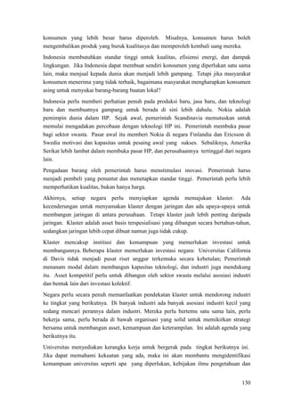 130
konsumen yang lebih besar harus diperoleh. Misalnya, konsumen harus boleh
mengembalikan produk yang buruk kualitasya dan memperoleh kembali uang mereka.
Indonesia membutuhkan standar tinggi untuk kualitas, efisiensi energi, dan dampak
lingkungan. Jika Indonesia dapat membuat sendiri konsumen yang diperlukan satu sama
lain, maka menjual kepada dunia akan menjadi lebih gampang. Tetapi jika masyarakat
konsumen menerima yang tidak terbaik, bagaimana masyarakat mengharapkan konsumen
asing untuk menyukai barang-barang buatan lokal?
Indonesia perlu memberi perhatian penuh pada produksi baru, jasa baru, dan teknologi
baru dan membuatnya gampang untuk berada di sini lebih dahulu. Nokia adalah
pemimpin dunia dalam HP. Sejak awal, pemerintah Scandinavia memutuskan untuk
memulai mengadakan percobaan dengan teknologi HP ini. Pemerintah membuka pasar
bagi sektor swasta. Pasar awal itu memberi Nokia di negara Finlandia dan Ericsson di
Swedia motivasi dan kapasitas untuk pesaing awal yang sukses. Sebaliknya, Amerika
Serikat lebih lambat dalam membuka pasar HP, dan perusahaannya tertinggal dari negara
lain.
Pengadaan barang oleh pemerintah harus menstimulasi inovasi. Pemerintah harus
menjadi pembeli yang penuntut dan menetapkan standar tinggi. Pemerintah perlu lebih
memperhatikan kualitas, bukan hanya harga.
Akhirnya, setiap negara perlu menyiapkan agenda memajukan klaster. Ada
kecenderungan untuk menyamakan klaster dengan jaringan dan ada upaya-upaya untuk
membangun jaringan di antara perusahaan. Tetapi klaster jauh lebih penting daripada
jaringan. Klaster adalah asset basis terspesialisasi yang dibangun secara bertahun-tahun,
sedangkan jaringan lebih cepat dibuat namun juga tidak cukup.
Klaster mencakup institusi dan kemampuan yang memerlukan investasi untuk
membangunnya. Beberapa klaster memerlukan investasi negara: Universitas California
di Davis tidak menjadi pusat riset anggur terkemuka secara kebetulan; Pemerintah
menanam modal dalam membangun kapasitas teknologi, dan industri juga mendukung
itu. Asset kompetitif perlu untuk dibangun oleh sektor swasta melalui asosiasi industri
dan bentuk lain dari investasi kolektif.
Negara perlu secara penuh memanfaatkan pendekatan klaster untuk mendorong industri
ke tingkat yang berikutnya. Di banyak industri ada banyak asosiasi industri kecil yang
sedang mencari perannya dalam industri. Mereka perlu bertemu satu sama lain, perlu
bekerja sama, perlu berada di bawah organisasi yang solid untuk memikirkan strategi
bersama untuk membangun asset, kemampuan dan keterampilan. Ini adalah agenda yang
berikutnya itu.
Universitas menyediakan kerangka kerja untuk bergerak pada tingkat berikutnya ini.
Jika dapat memahami kekuatan yang ada, maka ini akan membantu mengidentifikasi
kemampuan universitas seperti apa yang diperlukan, kebijakan ilmu pengetahuan dan
 
