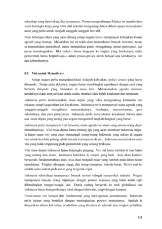 131
teknologi yang diperlukan, dan seterusnya. Proses pengembangan klaster ini memberikan
suatu kerangka kerja yang lebih dari sekedar mengurangi biaya dalam upaya menciptakan
asset yang perlu untuk menjadi sungguh-sungguh inovatif.
Pada beberapa tahun yang akan datang setiap negara harus mempunyai kebijakan klaster
agresif yang mantap. Melakukan hal itu tidak akan memerlukan banyak investasi, tetapi
ia memerlukan pemerintah untuk memainkan peran penggabung, peran partisipasi, dan
peran mendengarkan. Jika industri harus bergerak ke tingkat yang berikutnya, maka
pemerintah harus berpartisipasi dalam proses-proses untuk belajar apa kendalanya dan
apa kebutuhannya.
8.5 Visi untuk Memotivasi
Setiap negara perlu mengidentifikasi wilayah kebijakan (policy areas) yang harus
dimasuki. Tetapi pada akhirnya, negara harus membingkai agendanya dengan cara yang
berbeda daripada yang dilakukan di masa lalu. Melaksanakan agenda ekonomi
hendaknya tidak menyulitkan dunia usaha, mereka tidak boleh ketakutan dan terancam.
Indonesia perlu merencanakan masa depan yang tidak mengandung ketakutan dan
tekanan, tetapi kegairahan dan keyakinan. Indonesia perlu mempunyai suatu agenda yang
sungguh-sungguh mengilhami masyarakatnya, bisnisnya, universitasnya, guru
sekolahnya, dan para pekerjanya. Indonesia perlu menciptakan keyakinan bahwa akan
ada masa depan yang terang jika negara mengambil langkah-langkah yang benar.
Indonesia perlu mempunyai visi bersama, suatu agenda bersama yang semua orang dapat
memahaminya. Visi masa depan harus tentang apa yang akan membuat Indonesia maju.
Ia harus suatu visi yang akan memanggil orang-orang Indonesia yang sukses di negara
lain untuk kembali pulang sebab banyak kesempatan di sini. Indonesia memerlukan suatu
visi yang tidak tergantung pada pemerintah yang sedang berkuasa.
Visi masa depan Indonesia harus berjangka panjang. Visi ini harus melihat di luar krisis
yang sedang kita alami. Indonesia berlokasi di tempat yang baik. Asia akan kembali
bergairah; fundamentalnya kuat. Asia akan menjadi pasar yang tumbuh pada tahun-tahun
mendatang. Tingkat tabungan tinggi, dan orang-orangnya bekerja keras. Krisis saat ini
adalah suatu noktah pada radar yang bergerak cepat.
Indonesia sebetulnya mempunyai banyak atribut sebagai masyarakat industri. Negara
mempunyai banyak orang terpelajar, dengan potensi manusia yang tidak kalah rajin
dibandingkan bangsa-bangsa lain. Dunia sedang bergerak ke arah globalisasi dan
Indonesia harus menyambutnya tidak dengan khawatir, tetapi dengan harapan.
Unsur-unsur visi berasal dari fundamental yang mewujudkan kemakmuran. Indonesia
perlu tujuan yang bertalian dengan meningkatkan potensi manusianya. Apakah ia
dinyatakan dalam hal tahun pendidikan yang diterima di sekolah atau tingkat pelatihan,
 