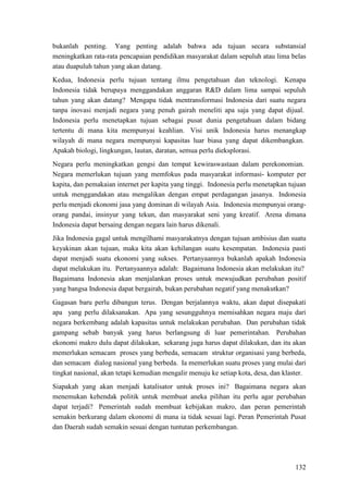 132
bukanlah penting. Yang penting adalah bahwa ada tujuan secara substansial
meningkatkan rata-rata pencapaian pendidikan masyarakat dalam sepuluh atau lima belas
atau duapuluh tahun yang akan datang.
Kedua, Indonesia perlu tujuan tentang ilmu pengetahuan dan teknologi. Kenapa
Indonesia tidak berupaya menggandakan anggaran R&D dalam lima sampai sepuluh
tahun yang akan datang? Mengapa tidak mentransformasi Indonesia dari suatu negara
tanpa inovasi menjadi negara yang penuh gairah meneliti apa saja yang dapat dijual.
Indonesia perlu menetapkan tujuan sebagai pusat dunia pengetahuan dalam bidang
tertentu di mana kita mempunyai keahlian. Visi unik Indonesia harus menangkap
wilayah di mana negara mempunyai kapasitas luar biasa yang dapat dikembangkan.
Apakah biologi, lingkungan, lautan, daratan, semua perlu dieksplorasi.
Negara perlu meningkatkan gengsi dan tempat kewiraswastaan dalam perekonomian.
Negara memerlukan tujuan yang memfokus pada masyarakat informasi- komputer per
kapita, dan pemakaian internet per kapita yang tinggi. Indonesia perlu menetapkan tujuan
untuk menggandakan atau mengalikan dengan empat perdagangan jasanya. Indonesia
perlu menjadi ekonomi jasa yang dominan di wilayah Asia. Indonesia mempunyai orang-
orang pandai, insinyur yang tekun, dan masyarakat seni yang kreatif. Arena dimana
Indonesia dapat bersaing dengan negara lain harus dikenali.
Jika Indonesia gagal untuk mengilhami masyarakatnya dengan tujuan ambisius dan suatu
keyakinan akan tujuan, maka kita akan kehilangan suatu kesempatan. Indonesia pasti
dapat menjadi suatu ekonomi yang sukses. Pertanyaannya bukanlah apakah Indonesia
dapat melakukan itu. Pertanyaannya adalah: Bagaimana Indonesia akan melakukan itu?
Bagaimana Indonesia akan menjalankan proses untuk mewujudkan perubahan positif
yang bangsa Indonesia dapat bergairah, bukan perubahan negatif yang menakutkan?
Gagasan baru perlu dibangun terus. Dengan berjalannya waktu, akan dapat disepakati
apa yang perlu dilaksanakan. Apa yang sesungguhnya memisahkan negara maju dari
negara berkembang adalah kapasitas untuk melakukan perubahan. Dan perubahan tidak
gampang sebab banyak yang harus berlangsung di luar pemerintahan. Perubahan
ekonomi makro dulu dapat dilakukan, sekarang juga harus dapat dilakukan, dan itu akan
memerlukan semacam proses yang berbeda, semacam struktur organisasi yang berbeda,
dan semacam dialog nasional yang berbeda. Ia memerlukan suatu proses yang mulai dari
tingkat nasional, akan tetapi kemudian mengalir menuju ke setiap kota, desa, dan klaster.
Siapakah yang akan menjadi katalisator untuk proses ini? Bagaimana negara akan
menemukan kehendak politik untuk membuat aneka pilihan itu perlu agar perubahan
dapat terjadi? Pemerintah sudah membuat kebijakan makro, dan peran pemerintah
semakin berkurang dalam ekonomi di mana ia tidak sesuai lagi. Peran Pemerintah Pusat
dan Daerah sudah semakin sesuai dengan tuntutan perkembangan.
 