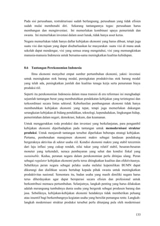 133
Pada sisi perusahaan, restrukturisasi sudah berlangsung, perusahaan yang tidak efisien
sudah mulai membenahi diri. Sekarang tantangannya tegas: perusahaan harus
membangun dan menginvestasi. Ini memerlukan kombinasi upaya pemerintah dan
swasta. Ini memerlukan investasi dalam asset lunak, tidak hanya asset keras.
Negara memerlukan tidak hanya daftar kebijakan ekonomi yang harus dibuat, tetapi juga
suatu visi dan tujuan yang dapat disebarluaskan ke masyarakat- suatu visi di mana anak
sekolah dapat mendengar, visi yang semua orang mengetahui, visi yang memungkinkan
manusia-manusia Indonesia untuk bersama-sama meningkatkan kualitas kehidupan.
8.6 Tantangan Perekonomian Indonesia
Ilmu ekonomi menyebut empat sumber pertumbuhan ekonomi, yakni: investasi
untuk meningkatan stok barang modal, peningkatan produktivitas stok barang modal
yang telah ada, peningkatkan jumlah dan kualitas tenaga kerja serta penurunan biaya
produksi riil.
Seperti itu perekonomian Indonesia dalam masa transisi di era reformasi ini menghadapi
sejumlah tantangan berat yang membutuhkan pendekatan kebijakan yang terintegrasi dan
terkoordinasi secara lintas sektoral. Keberhasilan pembangunan ekonomi tidak hanya
membutuhkan kebijakan ekonomi yang tepat, tetapi juga memerlukan dukungan
serangkaian kebijakan di bidang pendidikan, teknologi, kependudukan, lingkungan hidup,
pemerintahan dalam negeri, demokrasi, hukum, dan keamanan.
Untuk menggerakkan roda produksi dan investasi yang berkelanjutan, para pengambil
kebijakan ekonomi diperhadapkan pada tantangan untuk memodernisasi struktur
produksi. Untuk menjawab tantangan tersebut diperlukan beberapa strategi kebijakan.
Pertama, pembenahan manajemen ekonomi makro sebagai landasan pendukung
bergeraknya aktivitas di sektor usaha riil. Kondisi ekonomi makro yang stabil tercermin
dari laju inflasi yang cukup rendah, nilai tukar yang relatif stabil, besaran-besaran
moneter yang terkendali, neraca pembayaran yang sehat dan kondisi fiskal yang
sustainable. Kedua, peranan negara dalam perekonomian perlu ditinjau ulang. Peran
sebagai regulator kebijakan ekonomi perlu terus ditingkatkan kualitas dan efektivitasnya.
Sebaliknya peran negara sebagai pelaku usaha melalui kepemilikan BUMN dapat
dikurangi dan dialihkan secara bertahap kepada pihak swasta untuk meningkatkan
produktivitas nasional. Sementara itu, badan usaha yang masih dimiliki negara harus
terus diberdayakan agar dapat beroperasi secara efisien dan profesional untuk
berkontribusi memacu pertumbuhan. Selanjutnya, langkah penting yang harus dilakukan
adalah merangsang tumbuhnya dunia usaha yang bergerak sebagai produsen barang dan
jasa. Sebaliknya, kebijakan-kebijakan ekonomi hendaknya tidak memberikan peluang
atau insentif bagi berkembangnya kegiatan usaha yang bersifat pemangsa rente. Langkah-
langkah modernisasi struktur produksi tersebut perlu ditunjang pula oleh modernisasi
 
