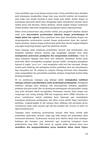 134
sistem pendidikan agar sesuai dengan tuntutan jaman. Sistem pendidikan harus diarahkan
pada kemampuan menghasilkan tenaga kerja yang memiliki keahlian dan kompetensi
yang tinggi serta mampu bersaing di pasar tenaga kerja global. Sejalan dengan itu
kemampuan pemerintah daerah harus ditingkatkan dalam memodernisir ekonomi rakyat
melalui proses alih teknologi. Namun demikian, seluruh langkah strategis modernisasi
struktur produksi tidak boleh mengabaikan peningkatan kualitas lingkungan hidup.
Dalam sistem perekonomian yang semakin terbuka, para pengambil kebijakan dituntut
untuk terus menyesuaikan perekonomian Indonesia dengan perkembangan di
tingkat global dan regional. Proses globalisasi harus dapat dimanfaatkan dengan cara
mengintegrasikan perekonomian nasional dengan perekonomian dunia dan regional.
Namun demikian, integrasi dengan perekonomian global harus disertai langkah kebijakan
yang dapat mengurangi dampak negatif dari globalisasi tersebut.
Selain tantangan untuk mendorong pertumbuhan ekonomi yang berkelanjutan, para
pengambil kebijakan ekonomi nasional juga menghadapi tantangan berat untuk
meningkatkan pemerataan pendapatan dan mengentaskan kemiskinan. Untuk itu
upaya penciptaan lapangan kerja harus terus dilakukan, diantaranya melalui peran
pemerintah dalam meningkatkan pengadaan jasa-jasa publik, merangsang peningkatan
kegiatan di tingkat “grass root”, serta menguatkan usaha kecil dan menengah. Strategi
tersebut perlu didukung oleh peningkatan kualitas pendidikan dasar dan penyediaannya
bagi masyarakat luas. Di samping itu, program keluarga berencana harus dilanjutkan
untuk mengendalikan laju pertumbuhan penduduk sekaligus memperbaiki kualitas hidup
keluarga prasejahtera.
Di sisi pembiayaan, tantangan yang dihadapi adalah meningkatkan mobilisasi
tabungan nasional yang dibutuhkan untuk membelanjai pembangunan. Peningkatan
mobilisasi tabungan perlu didukung oleh penyempurnaan kebijakan perpajakan,
perbankan dan pasar modal. Dari sisi pembiayaan pembangunan oleh pemerintah, strategi
yang perlu ditempuh adalah meningkatkan kemampuan stimulus fiskal dengan cara
mengurangi rasio hutang terhadap PDB dan mengurangi defisit APBN. Sementara itu
proses restrukturisasi industri perbankan harus dipercepat agar meningkatkan
kemampuan pembiayaan pembangunan oleh sektor swasta melalui fungsi intermediasi
perbankan. Langkah-langkah di atas tentunya harus didukung oleh percepatan proses
restrukturisasi dunia usaha nasional agar aktivitas produksi dan investasi di sektor riil
dapat bertumbuh pesat.
Tantangan untuk mendorong perekonomian nasional tidak hanya terletak pada
pembenahan aspek-aspek ekonomi, tetapi juga tidak terlepas dari pembenahan aspek
institusional demokrasi. Perekonomian nasional perlu dikelola dalam iklim kehidupan
berbangsa dan bernegara yang demokratis agar mendorong terciptanya sistem
perekonomian yang sehat. Oleh karena itu segenap pelaku ekonomi harus terus
memelihara dan mengkonsolidasikan proses demokrasi dalam sistem Negara
 