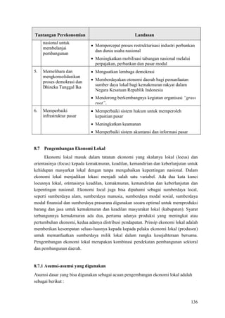 136
Tantangan Perekonomian Landasan
nasional untuk
membelanjai
pembangunan
• Mempercepat proses restrukturisasi industri perbankan
dan dunia usaha nasional
• Meningkatkan mobilisasi tabungan nasional melalui
perpajakan, perbankan dan pasar modal
5. Memelihara dan
mengkonsolidasikan
proses demokrasi dan
Bhineka Tunggal Ika
• Menguatkan lembaga demokrasi
• Memberdayakan otonomi daerah bagi pemanfaatan
sumber daya lokal bagi kemakmuran rakyat dalam
Negara Kesatuan Republik Indonesia
• Mendorong berkembangnya kegiatan organisasi “grass
root”.
6. Memperbaiki
infrastruktur pasar
• Memperbaiki sistem hukum untuk memperoleh
kepastian pasar
• Meningkatkan keamanan
• Memperbaiki sistem akuntansi dan informasi pasar
Ekonomi lokal masuk dalam tatanan ekonomi yang skalanya lokal (locus) dan
orientasinya (focus) kepada kemakmuran, keadilan, kemandirian dan keberlanjutan untuk
kehidupan masyarkat lokal dengan tanpa mengabaikan kepentingan nasional. Dalam
ekonomi lokal menjadikan lokasi menjadi salah satu variabel. Ada dua kata kunci
locusnya lokal, orintasinya keadilan, kemakmuran, kemandirian dan keberlanjutan dan
kepentingan nasional. Ekonomi local juga bisa dipahami sebagai sumberdaya local,
seperti sumberdaya alam, sumberdaya manusia, sumberdaya modal sosial, sumberdaya
modal finansial dan sumberdaya prasarana digunakan secara optimal untuk memproduksi
barang dan jasa untuk kemakmuran dan keadilan masyarakat lokal (kabupaten). Syarat
terbangunnya kemakmuran ada dua, pertama adanya produksi yang meningkat atau
pertumbuhan ekonomi, kedua adanya distribusi pendapatan. Prinsip ekonomi lokal adalah
memberikan kesempatan seluas-luasnya kepada kepada pelaku ekonomi lokal (produsen)
untuk memanfaatkan sumberdaya milik lokal dalam rangka kesejahteraan bersama.
Pengembangan ekonomi lokal merupakan kombinasi pendekatan pembangunan sektoral
dan pembangunan daerah.
8.7 Pengembangan Ekonomi Lokal
8.7.1 Asumsi-asumsi yang digunakan
Asumsi dasar yang bisa digunakan sebagai acuan pengembangan ekonomi lokal adalah
sebagai berikut :
 