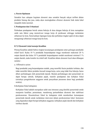 138
e. Pareto Optimum
Semakin luas cakupan kegiatan ekonomi atau semakin banyak rakyat terlibat dalam
produksi barang dan jasa, maka akan meningkatkan efisiensi ekonomi baik skala lokal
maupubn skala nasional.
f. Pendapatan dan Urbanisasi
Perbedaan pendapatan bersih antara bekerja di desa dengan bekerja di kota merupakan
salah satu faktor yang memotivasi tenaga kerja di perdesaan sehingga melakukan
urbanisasi ke kota. Ketersediaan lapangan kerja dan perbaikan tingkat upah di desa dapat
mengurangi urbanisasi tenaga kerja ke kota.
8.7.2 Ekonomi Lokal menuju Keadilan
Prinsip Keadilan adalah bahwa tingkat kesenjangan pendapatan antar golongan penduduk
relatif kecil. Kalau 10 % penduduk berpendapatan tinggi menikmati maksimal 20 %
output daerah dan kalau 10 % penduduk berpendapatan rendah menikmati minimal 5 %
output daerah, maka kondisi itu relatif adil. Keadilan dalam ekonomi local akan dibangun
melalui :
a. Affirmative action
Bagi penduduk yang berpendapatan rendah, yang memiliki factor produksi terbatas, dan
tidak memiliki faktor produksi kecuali tenaga kerja, serta yang tidak bisa bekerja, harus
diberi perlindungan oleh pemerintah daerah. Bentuk perlindungan dari pemerintah ini
dapat berupa subsidi, kebijakan pajak, transfer pendapatan dan kebijkan fiskal
(misalnya pengalokasian anggaran untuk penyediaan prasarana dasar bagi penduduk
miskin).
b.Kebijakan fiskal kabupaten
Kebijakan fiskal adalah merupakan salah satu intrumen yang dimiliki pemerintah untuk
menjamin keadilan, pemerataan, mendorong pertumbuhan ekonomi dan stabilisasi
perekonomian. Desentralisasi fiskal ke kabupaten telah memberikan kemampuan
pemerintah daerah untuk melakukan intervensi dalam perekonomian lokal. Instrumen
yang digunakan dapat berupa kebijakan anggaran, kebijakan pajak daerah dan kebijakan
retribusi daerah.
 