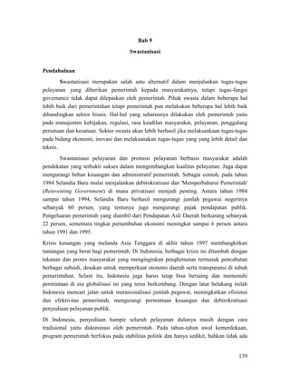 139
Bab 9
Swastanisasi
Pendahuluan
Swastanisasi pelayanan dan promosi pelayanan berbasis masyarakat adalah
pendekatan yang terbukti sukses dalam mengembangkan kualitas pelayanan. Juga dapat
mengurangi beban keuangan dan administratif pemerintah. Sebagai contoh, pada tahun
1984 Selandia Baru mulai menjalankan debirokratisasi dan 'Memperbaharui Pemerintah'
(Reinventing Government) di mana privatisasi menjadi penting. Antara tahun 1984
sampai tahun 1994, Selandia Baru berhasil mengurangi jumlah pegawai negerinya
sebanyak 60 persen, yang tentunya juga mengurangi pajak pendapatan publik.
Pengeluaran pemerintah yang diambil dari Pendapatan Asli Daerah berkurang sebanyak
22 persen, sementara tingkat pertumbuhan ekonomi meningkat sampai 6 persen antara
tahun 1991 dan 1995.
Swastanisasi merupakan salah satu alternatif dalam menjalankan tugas-tugas
pelayanan yang diberikan pemerintah kepada masyarakatnya, tetapi tugas-fungsi
governance tidak dapat dilepaskan oleh pemerintah. Pihak swasta dalam beberapa hal
lebih baik dari pemerintahan tetapi pemerintah pun melakukan beberapa hal lebih baik
dibandingkan sektor bisnis. Hal-hal yang seharusnya dilakukan oleh pemerintah yaitu
pada manajemen kebijakan, regulasi, rasa keadilan masyarakat, pelayanan, penggalang
persatuan dan kesatuan. Sektor swasta akan lebih berhasil jika melaksankaan tugas-tugas
pada bidang ekonomi, inovasi dan melaksanakan tugas-tugas yang yang lebih detail dan
teknis.
Krisis keuangan yang melanda Asia Tenggara di akhir tahun 1997 membangkitkan
tantangan yang berat bagi pemerintah. Di Indonesia, berbagai krisis ini ditambah dengan
tekanan dan protes masyarakat yang menginginkan penghematan termasuk pencabutan
berbagai subsidi, desakan untuk memperkuat otonomi daerah serta transparansi di tubuh
pemerintahan. Selain itu, Indonesia juga harus tetap bisa bersaing dan memenuhi
permintaan di era globalisasi ini yang terus berkembang. Dengan latar belakang inilah
Indonesia mencari jalan untuk merasionalisasi jumlah pegawai, meningkatkan efisiensi
dan efektivitas pemerintah, mengurangi permintaan keuangan dan debirokratisasi
penyediaan pelayanan publik.
Di Indonesia, penyediaan hampir seluruh pelayanan dulunya masih dengan cara
tradisional yaitu didominasi oleh pemerintah. Pada tahun-tahun awal kemerdekaan,
program pemerintah berfokus pada stabilitas politik dan hanya sedikit, bahkan tidak ada
 
