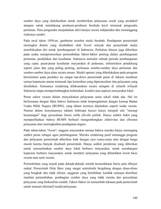 140
sumber daya yang dialokasikan untuk memberikan pelayanan sosial yang produktif
ataupun untuk mendukung produsen-produsen berskala kecil termasuk pengusaha
pertanian. Para pengusaha menjalankan aktivitasnya secara independen dan menanggung
risikonya sendiri.
Pada awal tahun 1950-an, gambaran tersebut mulai berubah. Pendapatan pemerintah
meningkat drastis yang disebabkan oleh 'boom' minyak dan pemerintah mulai
memfokuskan diri untuk 'pembangunan' di Indonesia. Perhatian khusus juga diberikan
pada usaha mempromosikan pertumbuhan faktor-faktor penting dalam pembangunan
pertanian, pendidikan dan kesehatan. Indonesia memulai sebuah periode pembangunan
yang cepat, pusat-pusat kesehatan masyarakat di pedesaan, infrastruktur pendukung
seperti jalan dan yang paling penting, perluasan sumber-sumber daya pertanian dan
sumber-sumber daya alam secara umum. Model operasi yang diberlakukan pada program
berorientasi pada produksi itu sangat top-down pemerintah pusat di Jakarta membuat
semua keputusan utama termasuk tipe komoditas yang dipromosikan dan pelayanan yang
disediakan. Semuanya cenderung dilaksanakan secara seragam di seluruh wilayah
Indonesia tanpa mempertimbangkan kebutuhan, kondisi atau aspirasi masyarakat lokal.
Peran sektor swasta dalam menyediakan pelayanan sama sekali tidak ada. Hal ini
berlawanan dengan fakta bahwa Indonesia telah berpengalaman dengan konsep Badan
Usaha Milik Negara (BUMN), yang dalam teorinya dijalankan seperti usaha swasta.
Namun dalam kenyataannya (dalam beberapa kasus) hanya menjadi alat "meraup
keuntungan" bagi perusahaan bisnis milik elit-elit politik. Hanya sedikit bukti yang
memperlihatkan bahwa BUMN berhasil mengembangkan efektivitas dan efisiensi
pelayanan atau meningkatkan pendapatan negara.
Pada tahun-tahun "boom", anggota masyarakat merasa bahwa mereka hanya memegang
sedikit peran sebagai agen pembangunan. Mereka cenderung pasif menunggu program
dan pelayanan pemerintah diberikan baik dengan cara cuma-cuma atau dengan harga
murah karena banyak disubsidi pemerintah. Hanya sedikit pemikiran yang diberikan
untuk memanfaatkan sumber daya lokal berbasis masyarakat, untuk membangun
kapasitas berbasis masyarakat, untuk memberi pelayanan yang dibutuhkan lewat basis
swasta atau semi swasta.
Pertumbuhan yang terjadi pada dekade-dekade setelah kemerdekaan harus pula dibayar
mahal. Pemerintah Orde Baru yang sangat sentralistik bergabung dengan dinas-dinas
yang bengkak dan tidak efisien, anggaran yang berlebihan, ketidak setaraan distribusi
manfaat pertumbuhan, pembagian sumber daya yang tidak merata dan penyediaan
pelayanan yang berkualitas rendah. Faktor-faktor ini menambah tekanan pada pemerintah
untuk mencari alternatif model pelayanan.
 