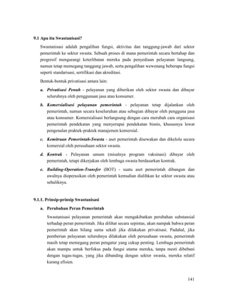 141
Swastanisasi adalah pengalihan fungsi, aktivitas dan tanggung-jawab dari sektor
pemerintah ke sektor swasta. Sebuah proses di mana pemerintah secara bertahap dan
progresif mengurangi keterlibatan mereka pada penyediaan pelayanan langsung,
namun tetap memegang tanggung jawab, serta pengalihan wewenang beberapa fungsi
seperti standarisasi, sertifikasi dan akreditasi.
9.1 Apa itu Swastanisasi?
Bentuk-bentuk privatisasi antara lain:
a. Privatisasi Penuh - pelayanan yang diberikan oleh sektor swasta dan dibayar
seluruhnya oleh penggunaan jasa atau konsumer.
b. Komersialisasi pelayanan pemerintah - pelayanan tetap dijalankan oleh
pemerintah, namun secara keseluruhan atau sebagian dibayar oleh pengguna jasa
atau konsumer. Komersialisasi berlangsung dengan cara merubah cara organisasi
pemerintah pendekatan yang menyerupai pendekatan bisnis, khususnya lewat
pengenalan praktek-praktek manajemen komersial.
c. Kemitraan Pemerintah-Swasta - aset pemerintah disewakan dan dikelola secara
komersial oleh perusahaan sektor swasta.
d. Kontrak - Pelayanan umum (misalnya program vaksinasi) dibayar oleh
pemerintah, tetapi dikerjakan oleh lembaga swasta berdasarkan kontrak.
e. Building-Operation-Transfer (BOT) - suatu aset pemerintah dibangun dan
awalnya dioperasikan oleh pemerintah kemudian dialihkan ke sektor swasta atau
sebaliknya.
a. Perubahan Peran Pemerintah
9.1.1. Prinsip-prinsip Swastanisasi
Swastanisasi pelayanan pemerintah akan mengakibatkan perubahan substansial
terhadap peran pemerintah. Jika dilihat secara sepintas, akan nampak bahwa peran
pemerintah akan hilang sama sekali jika dilakukan privatisasi. Padahal, jika
pemberian pelayanan seluruhnya dilakukan oleh perusahaan swasta, pemerintah
masih tetap memegang peran pengatur yang cukup penting. Lembaga pemerintah
akan mampu untuk berfokus pada fungsi utama mereka, tanpa mesti dibebani
dengan tugas-tugas, yang jika dibanding dengan sektor swasta, mereka relatif
kurang efisien.
 