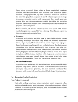 142
Fungsi utama pemerintah dalam kaitannya dengan swastanisasi pengadaan
pelayanan mencakup pengawasan mutu pelayanan, dan menetapkan standar
minimum. Lembaga pemerintah juga harus secara aktif memastikan kontinuitas
dan efektivitas pengadaan pelayanan di seluruh wilayah negara dan menjaga
kemampuan masyarakat miskin untuk memperoleh akses kepada pelayanan
tersebut. Salah satu cara untuk mengatasi masalah aksesibilitas dan kontinuitas
pelayanan adalah dengan menemu kenali dan melatih peluang-peluang pengadaan
pelayanan berbasis masyarakat.
Namun demikian, ada keadaan tertentu di mana sektor swasta tidak mampu
memberikan pelayanan secara efektif atau seimbang. Dalam keadaan seperti ini,
intervensi negara masih tetap diperlukan.
b. Persaingan
Persaingan antar penyedia pelayanan (baik di sektor swasta maupun publik)
mendorong munculnya manajemen yang efektif dan membantu memastikan
bahwa pelayanan yang diberikan bermutu dan efektif dengan biaya terjangkau.
Dalam kondisi pasar yang kompetitif, para pemberi pelayanan akan dipaksa untuk
menurunkan harga dan/atau meningkatkan mutu pelayanan yang diberikan,
sebagai respons terhadap kondisi pasar. Sebagai contoh, di Australia, diketahui
bahwa jika pegawai pemerintah bersaing dengan kontraktor swasta, maka terjadi
peningkatan produktivitas yang signifikan. Selain itu, pegawai pemerintah mampu
menyelesaikan tugas-tugas internal dengan biaya enam persen lebih murah
dibanding kontraktor swasta. (Smith, dll, 1994 dalam R. Robinson, 1999).
c. Bayaran oleh Pengguna
Pengenalan sistem pembayaran oleh pengguna, di mana pelanggan membayar atas
pelayanan yang mereka gunakan. Ini adalah usaha kombinasi untuk menjamin
persaingan pada penyedia pelayanan, dan akan membantu memberdayakan
konsumen untuk mencari pelayanan bermutu lebih baik, dengan biaya terjangkau.
9.2 Tujuan dan Manfaat Swastanisasi
Dari sudut pandang pemerintah, tujuan swastanisasi adalah mengurangi beban
administratif dan keuangan pemerintah dalam hal pengadaan pelayanan. Sebagai
tambahan, swastanisasi pelayanan bertujuan untuk meningkatkan efektivitas dan
produktivitas administrasi publik.
9.2.1. Tujuan Swastanisasi
 