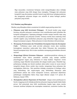 143
Bagi masyarakat, swastanisasi bertujuan untuk mengembangkan akses terhadap
mutu pelayanan yang lebih dengan biaya terjangkau. Pelanggan dari pelayanan
kompetitif yang diswastakan memiliki kontrol yang lebih besar terhadap pemberian
dan penggunaan pelayanan dengan cara memilih di antara berbagai pemberi
pelayanan yang tersedia.
Manfaat yang diharapkan dalam swastanisasi ini adalah sangat penting antara lain :
9.2.2 Manfaat yang Diharapkan
a. Pelayanan yang lebih berorientasi Pelanggan - Di bawah kondisi yang sangat
bersaing, penyedia pelayanan swastanisasi mesti memfokuskan pada kebutuhan dan
keinginan pelanggannya. Sepanjang pelanggan tersebut mampu memilih siapa yang
akan menyediakan jasa pelayanan tersebut. Tentunya mereka akan cenderung untuk
memilih supplier yang memberikan pelayanan yang berkualitas tinggi yang sesuai
dengan kemampuan uangnya. Maka pelayanan ini akan ditentukan oleh permintaan.
b. Merangsang Perekonomian dan Pertumbuhan Kesempatan Kerja dan Kesempatan
Usaha - Terbukanya pasar untuk provider pelayanan swasta akan membuka
kemungkinan munculnya usaha-usaha baru dalam Pelayanan dan menciptakan
banyak kesempatan kerja. Hal ini akan membantu merangsang pertumbuhan ekonomi
nasional.
c. Mempertinggi Efisiensi Ketentuan Pelayanan - pemikiran-pemikiran sekarang ini
memberikan kesan bahwa perusahaan swastalah yang mampu melebihi
penyelenggaraan negara yang sebenarnya di setiap keadaan. Organisasi swasta
cenderung sangat fleksibel menyesuaikan diri dengan kondisi pasar, Ditambah lagi,
perhatiannya terhadap arus bawah membuat sektor-sektor swasta ini secara intensif
mengelola dengan efisien sumber daya mereka, mengurangi biaya pelayanan dan
meningkatkan efektivitas.. Dari penelitian terhadap swastanisasi di berbagai sektor
yang berkembang, dan negara-negara yang berkembang khususnya pada
pemeliharaan jalanan dan sistem manajemen in-house, operasional departemen
perhubungan mendapatkan bahwa biaya dapat dihemat sampai 5-15 persen (R.
Robinson, Januari 1999).
d. Meningkatkan efisiensi Departemen di Pemerintah - dengan sistem pembiayaan ke
bawah, tanggung jawab terhadap pemberian pelayanan langsung kepada badan-badan
privasi. Staf pemerintah akan lebih memfokuskan kepada tugas utama mereka
termasuk membuat kebijakan dan menetapkan standarisasi, memonitor kualitas dan
 