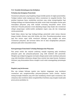 145
9.3.2 Kendala Kelembagaan dan Kebijakan
Perhatian dan Keinginan Pemerintah
Swastanisasi pelayanan yang bergabung dengan ketidak pastian di tingkat pemerintahan.
Terdapat tendensi untuk mempercayai bahwa swastanisasi ini sangatlah berisiko. Para
pembuat keputusan hanya memberikan perizinan yang cukup memperingatkan bagi
lembaga-lembaga non kepemerintahan dan pihak swasta untuk menyiapkan otoritas guna
menyiapkan pelayanan yang telah menjadi wewenang masyarakat umum secara
tradisional. Penyedia pelayanan swasta dipandang dengan sikap skeptis dan swastanisasi
sebagai pengosongan sumber-sumber pendapatan negara yang ada dan mengurangi
otoritas pemerintah.
Sudah bukan rahasia lagi bagi lembaga-lembaga pemerintah untuk merasa diancam
dengan ketidak efisienan yang telah berlaku dari dulu. Perusahaan-perusahaan umum
juga bisa merasa segan untuk menelusuri hubungan yang mungkin ada antara
swastanisasi pelayanan, dan kerisauan bahwa hal ini akan menghapuskan pekerjaan-
pekerjaan pada sektor masyarakat umum.
Ketergantungan Pemerintah Terhadap Dukungan dan Pelayanan
Para petani miskin dan marjinal cenderung menjadi tergantung pada tersedianya
pelayanan gratis dan pelayanan-pelayanan yang telah disubsidi oleh pemerintah.
Mungkin saja terdapat keengganan awal pada sebagian petani untuk membayar pelayanan
yang telah disediakan sebelumnya dengan biaya nominal atau tanpa bayaran. Kampanye
informasi yang direncanakan khusus mungkin cocok untuk menanggulangi pertentangan
awal.
Regulasi yang berlawanan
Bisa saja terdapat beberapa regulasi atau legislasi singgungan yang membatasi
swastanisasi atau mengkomersilkan pelayanan-pelayanan umum tertentu. Analisis
tentang kerangka kebijakan yang teliti akan mendukung seluruh aspek swastanisasi, dan
selanjutnya akan membantu dalam mengidentifikasi hambatan yang mungkin terjadi pada
proses-proses perubahan ini.
 
