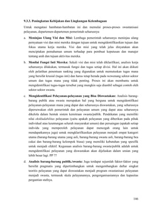 146
9.3.3. Peningkatan Kebijakan dan Lingkungan Kelembagaan
Untuk mengatasi hambatan-hambatan ini dan memulai proses-proses swastanisasi
pelayanan, departemen-departemen pemerintah seharusnya:
a. Meninjau Ulang Visi dan Misi: Lembaga pemerintah seharusnya meninjau ulang
pernyataan visi dan misi mereka dengan tujuan untuk mengidentifikasikan tujuan dan
fokus utama kerja mereka. Visi dan misi yang telah jelas dinyatakan akan
menciptakan pemahaman umum terhadap para pembuat keputusan dan manajer
tentang arah dan tujuan aktivitas mereka.
b. Menilai Fungsi Inti Mereka: Sekali visi dan misi telah diklarifikasi, analisis kerja
seharusnya dilakukan, termasuk fungsi dan tugas setiap divisi. Hal ini akan diikuti
oleh pelatihan penentuan ranking yang digunakan untuk memutuskan tugas mana
yang bersifat krusial (tugas inti) dan harus tetap berada pada wewenang sektor-sektor
umum dan tugas mana yang tidak penting. Proses ini akan membantu untuk
mengidentifikasi tugas-tugas tersebut yang mungkin saja diambil sebagai contoh oleh
sektor-sektor swasta.
c. Mengidentifikasi Pelayanan-pelayanan yang Bisa Diswastakan: Analisis barang-
barang publik atau swasta merupakan hal yang berguna untuk mengidentifikasi
pelayanan-pelayanan mana yang dapat dan seharusnya diswastakan, yang seharusnya
dipersewakan oleh pemerintah dan pelayanan umum yang dapat atau seharusnya
dikelola dalam bentuk sistem kemitraan swasta/publik. Pendekatan yang memiliki
nilai ekskludabilitas pelayanan (yaitu apakah pelayanan yang diberikan pada pihak
individual atau keuntungan seluruh masyarakat umum) dan persaingan (apakah setiap
individu yang memperoleh pelayanan dapat mencegah orang lain untuk
mendapatkannya juga) untuk mengklarifikasikan pelayanan menjadi empat kategori
utama (barang-barang utama yang asli, barang-barang swasta asli, barang-barang bea
cukai dan barang-barang kelompok biasa) yang memiliki kebutuhan yang spesifik
untuk menjadi efektif. Kegunaan analisis barang-barang swasta/publik adalah untuk
mengidentifikasi pelayanan yang diswastakan akan dijelaskan dalam uraian yang
lebih besar lagi. PP ??
d. Analisis barang-barang publik./swasta: Juga terdapat sejumlah faktor-faktor yang
bersifat pragmatis yang dipertimbangkan untuk mengembangkan daftar singkat
teoritis pelayanan yang dapat diswastakan menjadi program swastanisasi pelayanan
menjadi swasta, termasuk skala pelayanannya, pengorganisasiannya dan kapasitas
pergantian stafnya.
 