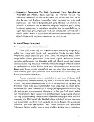 147
e. Swastanisasi Penyusunan Tim Kerja Swastanisasi Untuk Restrukturisasi
Pemerintah dan Promosi: Sekali tugas-tugas dan pelayanan-pelayanan yang
seharusnya diswastakan dan/atau dikomersialkan telah diidentifikasi, maka hal ini
akan berguna bagi lembaga pemerintahan untuk menyusun tim kerja untuk
memfasilitasi masa transisi. Langkah-langkah yang ditempuh oleh tim kerja ini
termasuk: a) mendesain dan melaksanakan kampanye penyadaran publik tentang
keuntungan swastanisasi; b) mengadakan penelitian pasar mengenai beberapa isu
seperti ketersediaan prosedur-prosedur swasta dan kemungkinan komersial; dan c)
menilai kerangka kebijakan bagi swastanisasi dan menggagas perubahan yang utama
dalam kebijakan untuk mendukung swastanisasi dan komersialisasi.
9.4 Strategi Menuju Swastanisasi
9.4.1. Persamaan persepsi diantar stakholders.
Sistem pemerintahan yang lebih efektif merupakan dambaan bagi masyarakatnya
bahkan bagi pelaku yang bekerja pada pemerintahan. Mereka menyadari bahwa
pemerintahan dengan organisasi yang terlalu gemuk dan menguasai banyak sektor
mengakibatkan jalannya pemerintahan terasa lambat bergerak. Kelambanan tersebut
menjadikan pembangunan yang dikerjakan seolah-olah jalan di tempat atau berkesan
tambal sulam saja. Bagi masyarakat pemerhati pemerintahan ataupun birokrasinya sendiri
hal tersebut dianggap sebagai kendala untuk segera mewujudkan tujuan pembangunan
daerah sesuai dengan visi dan misinya.Salah satu cara tetapi bukan satu-satunya cara
untuk membantu gerak cepat pemerintah dalam memenuhi hajat hidup rakyatnya yaitu
dengan menggandeng sektor swasta.
Program swastanisasi tentunya menimbulkan pro dan kontra dibeberapa pihak
dan masing-masing mempunyai alasan yang benar jika dilihat dari sudut pandang yang
berbeda. Pihak yang menolak swastanisasi berpikiran bahwa semakin banyak sektor yang
diserahkan swasta maka akan mengakibatkan biaya tinggi bagi masyarakat karena
bagaimanapu juga sektor swasta merupakan lembaga profit yang mempunyai tujuan yang
jelas yaitu mencari keuntungan yang sebesar-besarnya. Issu yang lebih sensitif seolah-
olah pemerintahan ini dijual kepada swasta demi keuntungan bagi pemegang kekuasaan
saja. Bagi yang mendukung konsep swastanisasi mereka beranggapan sektor pelayanan
masyarakat akan lebih berhasil jika dikelola lembaga profesional sehingga masyarakat
akan mendapatkan yang lebih besar dari pada jika masih ditangani oleh pemerintah.
Pemerintah bisa lebih berkonsentrasi pada tataran deregulasi dan pengawasan.
Perbedaan-perbedaan tersebut tentunya tidak dijadikan kendala dalam mewujdukan
 