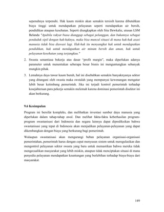 149
sepenuhnya terpenuhi. Hak kaum miskin akan semakin tersisih karena dibutuhkan
biaya tinggi untuk mendapatkan pelayanan seperti mendapatkan air bersih,
pendidikan ataupun kesehatan. Seperti diungkapkan oleh Sita Dewkalie, utusan LSM
Belanda "Apabila rakyat biasa dianggap sebagai pelanggan, dan bukannya sebagai
penduduk sipil dengan hak-haknya, maka bisa muncul situasi di mana hak-hak asasi
manusia tidak bisa diawasi lagi. Hak-hak itu menyangkut hak untuk mendapatkan
pendidikan, hak untuk mendapatkan air minum bersih dan aman, hak untuk
pelayanan kesehatan yang terjangkau."
2. Swasta senantiasa bekerja atas dasar “profit margin”, maka diperlukan adanya
parameter untuk menentukan seberapa besar bisnis ini menguntungkan sebanyak
mungkin pihak.
3. Lemahnya daya tawar kaum buruh, hal ini disebabkan semakin banyaknyanya sektor
yang ditangani oleh swasta maka swstalah yang mempunyai kewenangan mengatur
lebih besar ketimbang pemerintah. Jika ini terjadi kontrol pemerintah terhadap
kesejahteraan para pekerja semakin melemah karena dominasi pemerintah disektor ini
akan berkurang.
Program ini bersifat kompleks, dan melibatkan investasi sumber daya manusia yang
diperlukan dalam tahap-tahap awal. Dan melihat fakta-fakta keberhasilan program-
program swastanisasi dari Indonesia dan negara lainnya dapat diprediksikan bahwa
swastanisasi yang tepat di Indonesia akan menjadikan pelayanan-pelayanan yang dapat
dikembangkan dengan biaya yang berkurang bagi pemerintah.
9.6 Kesimpulan
Walaupun swastanisasi akan mengurangi beban pelayanan organisasi-organisasi
pemerintahan, pemerintah harus dengan cepat menyusun sistem untuk meregulasikan dan
mengontrol pelayanan sektor swasta yang baru untuk memastikan bahwa mereka tidak
mengecualikan masyarakat yang lebih miskin, ataupun tidak menciptakan situasi di mana
penyedia pelayanan mendapatkan keuntungan yang berlebihan terhadap biaya-biaya dari
masyarakat.
 