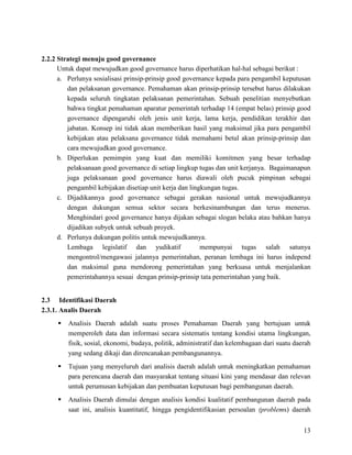 13
2.2.2 Strategi menuju good governance
Untuk dapat mewujudkan good governance harus diperhatikan hal-hal sebagai berikut :
a. Perlunya sosialisasi prinsip-prinsip good governance kepada para pengambil keputusan
dan pelaksanan governance. Pemahaman akan prinsip-prinsip tersebut harus dilakukan
kepada seluruh tingkatan pelaksanan pemerintahan. Sebuah penelitian menyebutkan
bahwa tingkat pemahaman aparatur pemerintah terhadap 14 (empat belas) prinsip good
governance dipengaruhi oleh jenis unit kerja, lama kerja, pendidikan terakhir dan
jabatan. Konsep ini tidak akan memberikan hasil yang maksimal jika para pengambil
kebijakan atau pelaksana governance tidak memahami betul akan prinsip-prinsip dan
cara mewujudkan good governance.
b. Diperlukan pemimpin yang kuat dan memiliki komitmen yang besar terhadap
pelaksanaan good governance di setiap lingkup tugas dan unit kerjanya. Bagaimanapun
juga pelaksanaan good governance harus diawali oleh pucuk pimpinan sebagai
pengambil kebijakan disetiap unit kerja dan lingkungan tugas.
c. Dijadikannya good governance sebagai gerakan nasional untuk mewujudkannya
dengan dukungan semua sektor secara berkesinambungan dan terus menerus.
Menghindari good governance hanya dijakan sebagai slogan belaka atau bahkan hanya
dijadikan subyek untuk sebuah proyek.
d. Perlunya dukungan politis untuk mewujudkannya.
Lembaga legislatif dan yudikatif mempunyai tugas salah satunya
mengontrol/mengawasi jalannya pemerintahan, peranan lembaga ini harus independ
dan maksimal guna mendorong pemerintahan yang berkuasa untuk menjalankan
pemerintahannya sesuai dengan prinsip-prinsip tata pemerintahan yang baik.
2.3 Identifikasi Daerah
2.3.1. Analis Daerah
 Analisis Daerah adalah suatu proses Pemahaman Daerah yang bertujuan untuk
memperoleh data dan informasi secara sistematis tentang kondisi utama lingkungan,
fisik, sosial, ekonomi, budaya, politik, administratif dan kelembagaan dari suatu daerah
yang sedang dikaji dan direncanakan pembangunannya.
 Tujuan yang menyeluruh dari analisis daerah adalah untuk meningkatkan pemahaman
para perencana daerah dan masyarakat tentang situasi kini yang mendasar dan relevan
untuk perumusan kebijakan dan pembuatan keputusan bagi pembangunan daerah.
 Analisis Daerah dimulai dengan analisis kondisi kualitatif pembangunan daerah pada
saat ini, analisis kuantitatif, hingga pengidentifikasian persoalan (problems) daerah
 