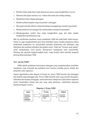 152
4. Berfokus bukan pada input tetapi pada proses-proses yang menghasilkan outcome
5. Dituntun oleh tujuan mereka (visi) - bukan oleh aturan dan undang-undang;
6. Meredefinisi klien sebagai pelanggan;
7. Memberi pilihan kepada warga masyarakat / pelanggan
8. Mencegah masalah sebelum terjadi ketimbang menanggulangi masalah yang timbul
9. Mendesentralisasi kewenangan dan melaksanakan manajemen partisipatif
10. Mendayagunakan sumber daya untuk menghasilkan uang, dan tidak sekadar
menghambur-hamburkannya saja
Bab ini memberikan gambaran umum pendekatan TQM dan bukti-bukti efektivitasnya.
Selain itu, juga menggambarkan garis besar kebijakan utama, kendala manajemen dalam
pelaksanaan pendekatan ini, menyediakan petunjuk pelaksanaan dan dukungan yang
diperlukan dari pembuat kebijakan dan pejabat senior. Tidak ada "formula yang manjur"
untuk melaksanakan Total Quality Management (manajemen mutu menyeluruh).
Memang ada sejumlah langkah-langkah kunci, tetapi konteks lokal memiliki pengaruh
penting dalam penerapan TQM.
TQM adalah pendekatan berorientasi pelanggan yang memperkenalkan perubahan
manajemen yang sistematik dan perbaikan terus menerus terhadap proses, produk dan
pelayanan suatu organisasi.
10.2 Apa Itu TQM?
Seperti digambarkan pada diagram di bawah ini, proses TQM bermula dari pelanggan
dan berakhir pada pelanggan pula. Proses TQM memiliki input yang spesifik (keinginan,
kebutuhan dan harapan pelanggan), mentransformasi (memproses) input dalam organisasi
untuk memproduksi barang atau jasa yang, pada gilirannya, memberikan kepuasan
kepada pelanggan (output).
Diagram 1: Proses TQM
 