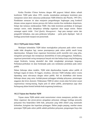 153
Ketika Presiden Clinton bertemu dengan 400 pegawai federal dalam sebuah
konferensi TQM pada tahun 1993, mereka menekankan pentingnya komitmen para
manajemen senior demi suksesnya pelaksanaan TQM (Osborne dan Plastrik, 1997:281).
Pendekatan semacam ini akan menjamin pengembangan lingkungan yang kondusif
dimana semua pegawai merasa percaya diri bahwa mereka bisa melakukan eksperimen,
belajar dan tentunya melaksanakan TQM. Jika tidak komitmen perubahan di kalangan
manajer senior, maka dampaknya terhadap organisasi akan sangat minim. Dalam
semangat seperti inilah Total Quality Management - bagi para manajer senior dan
pengambil kebijakan, atau para pelaksana kebijakan – perlu perlu dipelajari baik di
lembaga pemerintah maupun non pemerintah.
10.2.1 TQM pada Sektor Publik
Meskipun kehandalan TQM dalam meningkatkan pelayanan pada sektor swasta
sudah tidak diragukan lagi, namun penerapannya pada sektor publik masih kerap
dipertanyakan. Sebagian besar organisasi berorientasi profit memiliki misi yang jelas,
mengalami persaingan dan mempunyai akuntabilitas di mata pelanggannya. Sebaliknya,
organisasi pemerintah sering mempunyai banyak misi dan budaya kerja yang berlangsung
sangat birokratis, kurang akuntabel dan tidak menghadapi persaingan langsung.
Perbedaan-perbedaan ini akan berdampak pada cara melakukan perubahan pada sektor
publik.
Dalam beberapa tahun terakhir, TQM telah diperkenalkan kepada sektor publik di
berbagai negara di dunia. Di Inggris, misalnya, relevansi TQM terhadap sektor swasta
dipandang sama relevannya dengan sektor publik. Hal ini disebabkan oleh karena
beberapa alasan yang sama: ketidak-puasan pelanggan terhadap pelayanan, pemotongan
anggaran dan krisis ekonomi. Pelaksanaan TQM di sektor swasta akan bervariasi sesuai
organisasinya masing-masing, begitu pula di sektor publik, penerapannya juga akan
berlangsung dalam bentuk berbeda-beda tergantung konteksnya.
Tujuan utama TQM adalah untuk mereorientasi sistem manajemen, perilaku staf,
fokus organisasi dan proses-proses pengadaan pelayanan sehingga lembaga penyedia
pelayanan bisa berproduksi lebih baik, pelayanan yang lebih efektif yang memenuhi
kebutuhan, keinginan dan keperluan pelanggan. Dalam jangka panjang, manfaat utama
penerapan TQM pada sektor publik adalah perbaikan pelayanan, pengurangan biaya dan
10.2.2 Tujuan dan Manfaat TQM
 