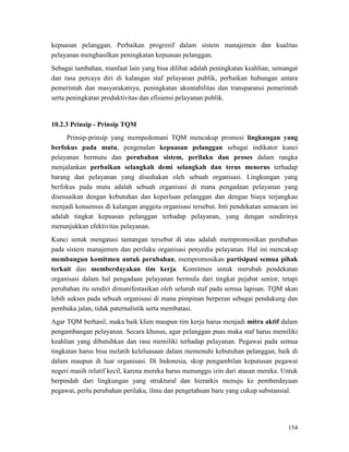 154
kepuasan pelanggan. Perbaikan progresif dalam sistem manajemen dan kualitas
pelayanan menghasilkan peningkatan kepuasan pelanggan.
Sebagai tambahan, manfaat lain yang bisa dilihat adalah peningkatan keahlian, semangat
dan rasa percaya diri di kalangan staf pelayanan publik, perbaikan hubungan antara
pemerintah dan masyarakatnya, peningkatan akuntabilitas dan transparansi pemerintah
serta peningkatan produktivitas dan efisiensi pelayanan publik.
Prinsip-prinsip yang mempedomani TQM mencakup promosi lingkungan yang
berfokus pada mutu, pengenalan kepuasan pelanggan sebagai indikator kunci
pelayanan bermutu dan perubahan sistem, perilaku dan proses dalam rangka
menjalankan perbaikan selangkah demi selangkah dan terus menerus terhadap
barang dan pelayanan yang disediakan oleh sebuah organisasi. Lingkungan yang
berfokus pada mutu adalah sebuah organisasi di mana pengadaan pelayanan yang
disesuaikan dengan kebutuhan dan keperluan pelanggan dan dengan biaya terjangkau
menjadi konsensus di kalangan anggota organisasi tersebut. Inti pendekatan semacam ini
adalah tingkat kepuasan pelanggan terhadap pelayanan, yang dengan sendirinya
menunjukkan efektivitas pelayanan.
10.2.3 Prinsip - Prinsip TQM
Kunci untuk mengatasi tantangan tersebut di atas adalah mempromosikan perubahan
pada sistem manajemen dan perilaku organisasi penyedia pelayanan. Hal ini mencakup
membangun komitmen untuk perubahan, mempromosikan partisipasi semua pihak
terkait dan memberdayakan tim kerja. Komitmen untuk merubah pendekatan
organisasi dalam hal pengadaan pelayanan bermula dari tingkat pejabat senior, tetapi
perubahan itu sendiri dimanifestasikan oleh seluruh staf pada semua lapisan. TQM akan
lebih sukses pada sebuah organisasi di mana pimpinan berperan sebagai pendukung dan
pembuka jalan, tidak paternalistik serta membatasi.
Agar TQM berhasil, maka baik klien maupun tim kerja harus menjadi mitra aktif dalam
pengambangan pelayanan. Secara khusus, agar pelanggan puas maka staf harus memiliki
keahlian yang dibutuhkan dan rasa memiliki terhadap pelayanan. Pegawai pada semua
tingkatan harus bisa melatih keleluasaan dalam memenuhi kebutuhan pelanggan, baik di
dalam maupun di luar organisasi. Di Indonesia, skop pengambilan keputusan pegawai
negeri masih relatif kecil, karena mereka harus menunggu izin dari atasan mereka. Untuk
berpindah dari lingkungan yang struktural dan hierarkis menuju ke pemberdayaan
pegawai, perlu perubahan perilaku, ilmu dan pengetahuan baru yang cukup substansial.
 