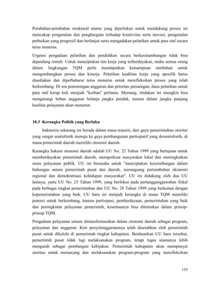 155
Perubahan-perubahan struktural utama yang diperlukan untuk mendukung proses ini
mencakup pengenalan dan penghargaan terhadap kreativitas serta inovasi, pengenalan
perbaikan yang progresif dan berlanjut serta mengadakan pelatihan untuk para staf secara
terus menerus.
Urgensi pengadaan pelatihan dan pendidikan secara berkesinambungan tidak bisa
dipandang remeh. Untuk menciptakan tim kerja yang terberdayakan, maka semua orang
dalam lingkungan TQM perlu mendapatkan kemampuan tambahan untuk
mengembangkan proses dan kinerja. Pelatihan keahlian kerja yang spesifik harus
disediakan dan diperbaharui terus menerus untuk merefleksikan proses yang telah
berkembang. Di era pemotongan anggaran dan prioritas persaingan, dana pelatihan untuk
para staf kerap kali menjadi "korban" pertama. Memang, tindakan ini mungkin bisa
mengurangi beban anggaran belanja jangka pendek, namun dalam jangka panjang
kualitas pelayanan akan menurun.
Indonesia sekarang ini berada dalam masa transisi, dari gaya pemerintahan otoriter
yang sangat sentralistik menuju ke gaya pembangunan partisipatif yang desentralistik, di
mana pemerintah daerah memiliki otonomi daerah.
10.3 Kerangka Politik yang Berlaku
Kerangka hukum otonomi daerah adalah UU No. 22 Tahun 1999 yang bertujuan untuk
memberdayakan pemerintah daerah, memperkuat masyarakat lokal dan meningkatkan
mutu pelayanan publik. UU ini berusaha untuk "menciptakan keseimbangan dalam
hubungan antara pemerintah pusat dan daerah, merangsang pertumbuhan ekonomi
regional dan demokratisasi kehidupan masyarakat". UU ini didukung oleh dua UU
lainnya, yaitu UU No. 25 Tahun 1999, yang berfokus pada pertanggungjawaban fiskal
pada berbagai tingkat pemerintahan dan UU No. 28 Tahun 1999 yang berkaitan dengan
kepemerintahan yang baik. UU baru ini menjadi kerangka di mana TQM memiliki
potensi untuk berkembang, karena partisipasi, pemberdayaan, pemerintahan yang baik
dan peningkatan pelayanan pemerintah, kesemuanya bisa ditemukan dalam prinsip-
prinsip TQM.
Pengadaan pelayanan umum ditransformasikan dalam otonomi daerah sebagai program,
pelayanan dan anggaran. Kini penyelenggaraannya telah diserahkan oleh pemerintah
pusat untuk dikelola di pemerintah tingkat kabupaten. Berdasarkan UU baru tersebut,
pemerintah pusat tidak lagi melaksanakan program, tetapi tugas utamanya lebih
mengarah sebagai pembangun kebijakan. Pemerintah kabupaten akan mempunyai
otoritas untuk merancang dan melaksanakan program-program yang merefleksikan
 