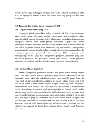 156
prioritas mereka tanpa menunggu persetujuan dari Jakarta. Petunjuk Pelaksanaan Teknis
(JUKLAK) yang dulu merupakan salah satu simbol pusat yang paling kuat, kini sudah
ditinggalkan.
10.4 Hambatan dan Kendala dalam Mengadopsi TQM
10.4.1 Organisasi Pemerintah yang Kaku
Pengalaman global menunjukkan budaya organisasi, baik di sektor swasta maupun
sektor publik, sangat sulit untuk dirubah. Faktor-faktor yang membentuk budaya
organisasi adalah struktur kekuasaan, sistem administrasi, proses kerja, kepemimpinan,
predisposisi pegawai serta praktek-praktek manajemen. Seperti telah dibahas
sebelumnya, birokrasi pemerintah Indonesia sangat lambat dalam mentransformasi diri
dari struktur top-down menuju sistem bottom-up yang desentralistik. Undang-undang
desentralisasi dan otonomi daerah memberi kerangka baru mengenai cara penyediaan dan
pembiayaan pelayanan pemerintah. Dan meskipun TQM berpotensi untuk
menanggulangi hal-hal yang bisa menghambat pengadaan pelayanan yang lebih
berorientasi pelanggan dan partisipatif, namun perlu disadari bahwa perubahan
substansial yang ingin dicapai akan memakan waktu lama untuk mewujudkannya.
10.4.2 Disfungsi Sistem Organisasi
Kerap kali organisasi pemerintah memiliki misi ganda bahkan kadang tumpang
tindih. Dan hanya sedikit lembaga pemerintah yang memiliki akuntabilitas di mata
masyarakat, jarang sekali ada sanksi bagi lembaga yang memiliki kinerja buruk dan
nyaris tidak ada persaingan langsung. Keadaan ini sangat berbeda dengan yang terjadi
pada sektor swasta di mana mereka berjalan dengan sistem yang lebih "fungsional",
seperti ekonomi pasar, memiliki misi yang lebih jelas, dan akuntabel di mata pelanggan
mereka. Ada beberapa mekanisme untuk menghargai kinerja. Sebagai contoh, struktur
sekarang tidak memberi ruang untuk kenaikan gaji berdasarkan kinerja, sehingga semua
pegawai mendapatkan gaji yang sama, tanpa mempertimbangkan mutu kerja mereka. Jadi
meski ada pegawai yang suka terlambat bahkan tidak masuk kantor sekalipun, tetap
menerima gaji sama besarnya dengan mereka yang bekerja untuk perbaikan pelayanan.
Wewenang untuk merubah sistem ini dipegang oleh departemen pemerintah yang lain,
walhasil, para pegawai di daerah kerap frustrasi karena insentif untuk berinovasi
terhambat.
 