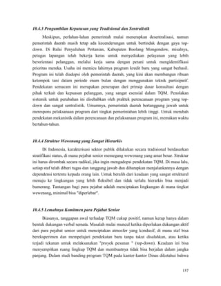 157
10.4.3 Pengambilan Keputusan yang Tradisional dan Sentralistik
Meskipun, perlahan-lahan pemerintah mulai menerapkan desentralisasi, namun
pemerintah daerah masih tetap ada kecenderungan untuk bertindak dengan gaya top-
down. Di Balai Penyuluhan Pertanian, Kabupaten Boolang Mongondow, misalnya,
petugas lapangan telah bekerja keras untuk menyediakan pelayanan yang lebih
berorientasi pelanggan, melalui kerja sama dengan petani untuk mengidentifikasi
prioritas mereka. Usaha ini memicu lahirnya program kredit baru yang sangat berhasil.
Program ini telah diadopsi oleh pemerintah daerah, yang kini akan membangun ribuan
kelompok tani dalam periode enam bulan dengan menggunakan teknik partisipatif.
Pendekatan semacam ini merupakan penerapan dari prinsip dasar konsultasi dengan
pihak terkait dan kepuasan pelanggan, yang sangat esensial dalam TQM. Penolakan
sistemik untuk perubahan ini disebabkan oleh praktek perencanaan program yang top-
down dan sangat sentralistik. Umumnya, pemerintah daerah bertanggung jawab untuk
merespons pelaksanaan program dari tingkat pemerintahan lebih tinggi. Untuk merubah
pendekatan mekanistik dalam perencanaan dan pelaksanaan program ini, memakan waktu
bertahun-tahun.
10.4.4 Struktur Wewenang yang Sangat Hierarkis
Di Indonesia, karakterisasi sektor publik dilakukan secara tradisional berdasarkan
stratifikasi status, di mana pejabat senior memegang wewenang yang amat besar. Struktur
ini harus dirombak secara radikal, jika ingin mengadopsi pendekatan TQM. Di masa lalu,
setiap staf telah diberi tugas dan tanggung jawab dan diharapkan menjalankannya dengan
dependensi tertentu kepada orang lain. Untuk beralih dari keadaan yang sangat struktural
menuju ke lingkungan yang lebih fleksibel dan tidak terlalu hierarkis bisa menjadi
bumerang. Tantangan bagi para pejabat adalah menciptakan lingkungan di mana tingkat
wewenang, minimal bisa "diperlebar".
10.4.5 Lemahnya Komitmen para Pejabat Senior
Biasanya, tanggapan awal terhadap TQM cukup positif, namun kerap hanya dalam
bentuk dukungan verbal semata. Masalah mulai muncul ketika diperlukan dukungan aktif
dari para pejabat senior untuk menciptakan atmosfer yang kondusif, di mana staf bisa
bereksperimen dan mempelajari pendekatan baru tanpa takut disalahkan, atau ketika
terjadi tekanan untuk melaksanakan "proyek pesanan " (top-down). Keadaan ini bisa
menyempitkan ruang lingkup TQM dan membuatnya tidak bisa berjalan dalam jangka
panjang. Dalam studi banding program TQM pada kantor-kantor Dinas diketahui bahwa
 