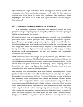158
tipe kepemimpinan sangat instrumental dalam menanggulangi masalah tersebut. Jika
manajemen senior hanya memberikan dukungan verbal, maka staf akan merespons
prinsip-prinsip TQM hanya di mulut saja. Sebaliknya, jika manajemen senior
berpartisipasi aktif dalam proses, maka akan terjadi perubahan kualitatif mengenai
kinerja para staf.
10.5 Pengembangan Lingkungan Kebijakan dan Kelembagaan
TQM merupakan "paradigma" manajemen baru. Karenanya, transisi dari peran
pemerintah sebagai penyedia pelayanan menuju ke pendekatan berorientasi pelanggan
tidaklah sesederhana yang dibayangkan.
UU otonomi daerah yang baru memberikan kerangka potensial yang memungkinkan
pelaksanaan transisi menuju paradigma baru. Wewenang pengambilan keputusan,
pengembangan dan penganggaran program didelegasikan kepada pemerintah kabupaten.
Hal ini membuka peluang untuk mendesentralisasikan otoritas dan memberdayakan para
staf. Hingga kini fungsi dan struktur lembaga pelayanan di tingkat kabupaten masih
kurang diperhatikan, apa lagi insentif untuk melakukannya. Hal ini juga mencakup
kemampuan untuk mengartikulasikan visi dan misi organisasi atau menciptakan
akuntabilitas terhadap kinerja.
TQM memandang "Tim Kerja" sebagai titik pusat perubahan yang dibutuhkan untuk
meningkatkan mutu pelayanan. Jika dibandingkan dengan anggota organisasi lainnya, tim
ini diharapkan mengetahui perlunya menemu kenali peluang-peluang perbaikan. Tim ini
terlibat aktif dalam proses manajemen dan memegang kendali, tanggung jawab dan
kepemilikan atas tugas yang dipercayakan kepadanya, kualitas proses kerja dan
penetapan tujuan untuk perbaikan di masa mendatang.
Jika komitmen untuk melaksanakan TQM telah terbangun, sebaiknya dimulai dengan
perubahan dalam skala kecil. Jauh lebih baik bereksperimen dan belajar dari kegiatan-
kegiatan kecil. Sebagai contoh, staf Dinas Peternakan Bulukumba memulai kegiatannya
pada perbaikan sistem korespondensi dan laporan perkembangan bulanan. Setelah
masalah sistem korespondensi ditemu kenali, kegiatan-kegiatan yang jelas disusun
perencanaannya dan dilakukan koreksi terhadap kesalahan yang terjadi. Hasil yang bisa
dilihat para staf adalah waktu yang diperlukan untuk membalas surat-surat yang masuk
makin singkat. Walhasil, keadaan ini mengurangi keluhan mengenai surat-surat yang
tidak terjawab dan meningkatnya kepuasan pelanggan, baik dalam kantor itu sendiri (di
antara para kolega) maupun di luar kantor (petani atau dinas tingkat kabupaten lainnya).
Hal yang sama berlaku pada pertemuan bulanan. Pertemuan ini menjadi forum untuk
 