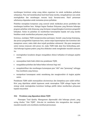 159
membangun komitmen setiap orang dalam organisasi itu untuk melakukan perbaikan
selanjutnya. Para staf mendiskusikan hasil-hasil kerja mereka, mengeksplorasi cara untuk
meningkatkan dan membangun rencana kerja bersama-sama. Hasil pertemuan
sebelumnya digunakan untuk memantau proses perbaikan.
Pelatihan merupakan komponen yang esensial untuk melakukan proses perubahan dan
membangun keahlian baru. Sebagai bagian Panduan Pelayanan yang Bermutu beberapa
program pelatihan telah dirancang yang bertujuan mengembangkan komitmen pengambil
kebijakan. Selain itu pelatihan ini memberikan keterampilan kepada staf yang mereka
butuhkan untuk memberikan pelayanan yang bermutu.
Ironisnya, meskipun TQM mempromosikan partisipasi, hierarki yang kurang berjenjang,
dan proses pengambilan keputusan baru, namun tanpa kepemimpinan dan komitmen dari
manajemen senior, maka tidak akan terjadi perubahan substansial. Jika para manajemen
senior merasa terancam oleh proses ini, maka TQM tidak akan bisa berkembang jauh.
Ada beberapa kegiatan praktis yang bisa dilakukan untuk menghindari masalah semacam
itu:
• meningkatkan kesadaran dengan mengadakan diskusi kebijakan di kalangan pejabat
senior;
• menunjukkan bukti-bukti efektivitas pendekatan TQM;
• mengadakan pelatihan dan bahan-bahan informasi bagi staf;
• mengidentifikasi dan membangun kemampuan para "ahli" atau "pemenang" sehingga
bisa membantu yang lainnya;
• memperkuat kemampuan untuk mendukung dan mengkoordinir di tingkat pejabat
senior.
Pendekatan TQM sudah menunjukkan eksistensinya dan dampaknya pun sudah terlihat.
Kini yang diperlukan adalah keputusan untuk menerapkan TQM sebagai bagian dari
strategi untuk meningkatkan komitmen lembaga publik dalam memberikan pelayanan
kepada masyarakat.
10.6 Peralatan yang diguankan dalam TQM
Penerapan Total Quality Management dipermudah oleh beberapa piranti, yang
sering disebut "Alat TQM". Alat-alat ini membantu kita menganalisa dan mengerti
masalah-masalah serta membantu membuat perencanaan.
 