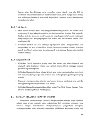 14
beserta sebab dan akibatnya, serta penggalian potensi daerah yang ada. Hal ini
diperlukan untuk merumuskan dan mendefinisikan tujuan, untuk mengevaluasi strategi
atau pilihan dan dampaknya, serta untuk pengambilan keputusan strategi pembangunan
yang akan diterapkan.
2.3.2. Profil Daerah
 Profil Daerah biasanya berisi atau menggambarkan berbagai situasi dan kondisi dasar
tentang daerah yang akan direncanakan, meliputi antara lain keadaan fisik geografis,
keadaan aktivitas ekonomi, sosial budaya dan kelembagaan serta kondisi lingkungan
hidup sebagai hasil dari pengumpulan dan analisis data dan informasi daerah (hasil
analisis daerah).
 Gambaran keadaan ini pada akhirnya dipergunakan untuk mengidentifikasi dan
menguraikan isu atau permasalahan utama daerah (development issues), persoalan
daerah (problems), potensi atau kekuatan daerah serta peluang daerah untuk tumbuh
dan berkembang.
2.3.3. Kebijakan Daerah
 Kebijakan Daerah merupakan prinsip dasar dan arahan yang akan diterapkan dan
ditempuh serta disepakati pelaku yang terlibat (stakeholders), sehingga menjadi
pedoman bagi semua pelaku.
 Kebijakan Daerah diperlukan sebagai kriteria atau rambu-rambu di dalam menyeleksi
dan menyaring berbagai opsi dan alternatif atau usulan program pembangunan yang
tersedia.
 Biasanya berupa pernyataan cita-cita atau harapan di masa mendatang serta arah (ke
mana) pembangunan daerah tersebut akan menuju.
 Kebijakan Daerah biasanya disajikan dalam bentuk Visi, Misi, Tujuan, Sasaran, Arah,
Prioritas dan Strategi Umum Pembangunan.
2.4. RENCANA STRATEGIS (RENSTRA DAERAH)
Penyusunan rencana strategis (Renstra) atau perencanaan strategis, dapat dipahami
sebagai suatu proses sistematis yang berkelanjutan dari pembuatan keputusan yang
berisiko, dengan memanfaatkan sebanyak-banyaknya pengetahuan antisipatif,
mengorganisasikan secara sistematis usaha-usaha pelaksanaan keputusan tersebut dan
 