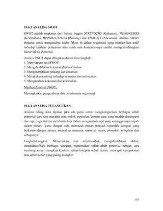 161
10.6.3 ANALISA SWOT
SWOT adalah singkatan dari bahasa Inggris STRENGTHS (Kekuatan), WEAKNESSES
(Kelemahan), OPPORTUNITIES (Peluang) dan THREATS (Ancaman). Analisa SWOT
berguna untuk menganalisa faktor-faktor di dalam organisasi yang memberikan andil
terhadap kualitas pelayanan atau salah satu komponennya sambil mempertimbangkan
faktor-faktor eksternal.
Analsis SWOT dapat dibagikan dalam lima langkah:
1. Menyiapkan sesi SWOT.
2. Mengidentifikasi kekuatan dan kelemahan.
3. Mengidentifikasi peluang dan ancaman.
4. Melakukan ranking terhadap kekuatan dan kelemahan.
5. Menganalisis kekuatan dan kelemahan.
Manfaat Analisis SWOT :
Meningkatkan pengetahuan dan pemahaman organisasi
10.6.4 ANALISA TULANG IKAN
Analisa tulang ikan dipakai jika ada perlu untuk mengkategorikan berbagai sebab
potensial dari satu masalah atau pokok persoalan dengan cara yang mudah dimengerti
dan rapi. Juga alat ini membantu kita dalam menganalisis apa yang sesungguhnya terjadi
dalam proses. Yaitu dengan cara memecah proses menjadi sejumlah kategori yang
berkaitan dengan proses, mencakup manusia, material, mesin, prosedur, kebijakan dan
sebagainya.
Langkah-Langkah: Menyiapkan sesi sebab-akibat, mengidentifikasi akibat,
mengidentifikasi berbagai kategori, menemukan sebab-sebab potensial dengan cara
sumbang saran, mengkaji kembali setiap kategori sebab utama, mencapai kesepakatan
atas sebab-sebab yang paling mungkin
 