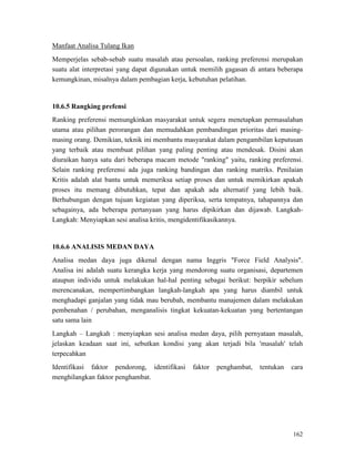162
Manfaat Analisa Tulang Ikan
Memperjelas sebab-sebab suatu masalah atau persoalan, ranking preferensi merupakan
suatu alat interpretasi yang dapat digunakan untuk memilih gagasan di antara beberapa
kemungkinan, misalnya dalam pembagian kerja, kebutuhan pelatihan.
10.6.5 Rangking prefensi
Ranking preferensi memungkinkan masyarakat untuk segera menetapkan permasalahan
utama atau pilihan perorangan dan memudahkan pembandingan prioritas dari masing-
masing orang. Demikian, teknik ini membantu masyarakat dalam pengambilan keputusan
yang terbaik atau membuat pilihan yang paling penting atau mendesak. Disini akan
diuraikan hanya satu dari beberapa macam metode "ranking" yaitu, ranking preferensi.
Selain ranking preferensi ada juga ranking bandingan dan ranking matriks. Penilaian
Kritis adalah alat bantu untuk memeriksa setiap proses dan untuk memikirkan apakah
proses itu memang dibutuhkan, tepat dan apakah ada alternatif yang lebih baik.
Berhubungan dengan tujuan kegiatan yang diperiksa, serta tempatnya, tahapannya dan
sebagainya, ada beberapa pertanyaan yang harus dipikirkan dan dijawab. Langkah-
Langkah: Menyiapkan sesi analisa kritis, mengidentifikasikannya.
10.6.6 ANALISIS MEDAN DAYA
Analisa medan daya juga dikenal dengan nama Inggris "Force Field Analysis".
Analisa ini adalah suatu kerangka kerja yang mendorong suatu organisasi, departemen
ataupun individu untuk melakukan hal-hal penting sebagai berikut: berpikir sebelum
merencanakan, mempertimbangkan langkah-langkah apa yang harus diambil untuk
menghadapi ganjalan yang tidak mau berubah, membantu manajemen dalam melakukan
pembenahan / perubahan, menganalisis tingkat kekuatan-kekuatan yang bertentangan
satu sama lain
Langkah – Langkah : menyiapkan sesi analisa medan daya, pilih pernyataan masalah,
jelaskan keadaan saat ini, sebutkan kondisi yang akan terjadi bila 'masalah' telah
terpecahkan
Identifikasi faktor pendorong, identifikasi faktor penghambat, tentukan cara
menghilangkan faktor penghambat.
 